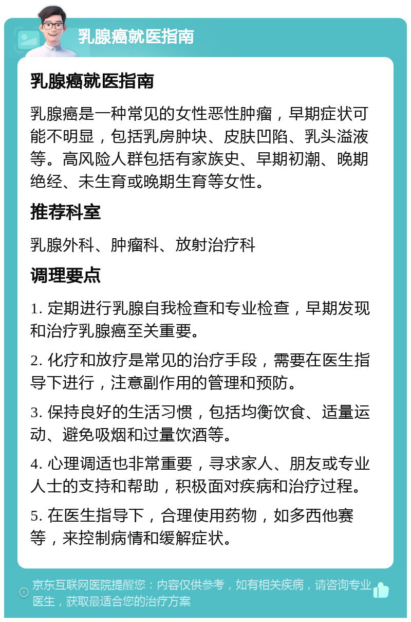 乳腺癌就医指南 乳腺癌就医指南 乳腺癌是一种常见的女性恶性肿瘤，早期症状可能不明显，包括乳房肿块、皮肤凹陷、乳头溢液等。高风险人群包括有家族史、早期初潮、晚期绝经、未生育或晚期生育等女性。 推荐科室 乳腺外科、肿瘤科、放射治疗科 调理要点 1. 定期进行乳腺自我检查和专业检查，早期发现和治疗乳腺癌至关重要。 2. 化疗和放疗是常见的治疗手段，需要在医生指导下进行，注意副作用的管理和预防。 3. 保持良好的生活习惯，包括均衡饮食、适量运动、避免吸烟和过量饮酒等。 4. 心理调适也非常重要，寻求家人、朋友或专业人士的支持和帮助，积极面对疾病和治疗过程。 5. 在医生指导下，合理使用药物，如多西他赛等，来控制病情和缓解症状。