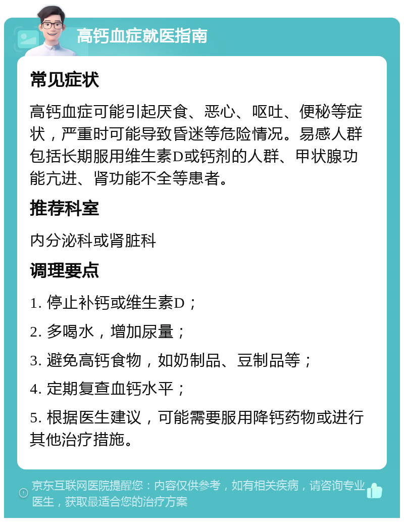 高钙血症就医指南 常见症状 高钙血症可能引起厌食、恶心、呕吐、便秘等症状，严重时可能导致昏迷等危险情况。易感人群包括长期服用维生素D或钙剂的人群、甲状腺功能亢进、肾功能不全等患者。 推荐科室 内分泌科或肾脏科 调理要点 1. 停止补钙或维生素D； 2. 多喝水，增加尿量； 3. 避免高钙食物，如奶制品、豆制品等； 4. 定期复查血钙水平； 5. 根据医生建议，可能需要服用降钙药物或进行其他治疗措施。