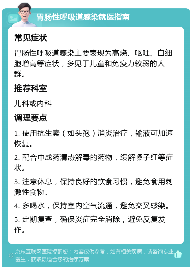 胃肠性呼吸道感染就医指南 常见症状 胃肠性呼吸道感染主要表现为高烧、呕吐、白细胞增高等症状，多见于儿童和免疫力较弱的人群。 推荐科室 儿科或内科 调理要点 1. 使用抗生素（如头孢）消炎治疗，输液可加速恢复。 2. 配合中成药清热解毒的药物，缓解嗓子红等症状。 3. 注意休息，保持良好的饮食习惯，避免食用刺激性食物。 4. 多喝水，保持室内空气流通，避免交叉感染。 5. 定期复查，确保炎症完全消除，避免反复发作。