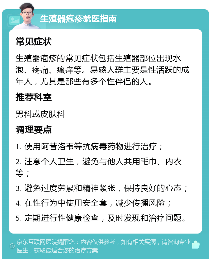 生殖器疱疹就医指南 常见症状 生殖器疱疹的常见症状包括生殖器部位出现水泡、疼痛、瘙痒等。易感人群主要是性活跃的成年人，尤其是那些有多个性伴侣的人。 推荐科室 男科或皮肤科 调理要点 1. 使用阿昔洛韦等抗病毒药物进行治疗； 2. 注意个人卫生，避免与他人共用毛巾、内衣等； 3. 避免过度劳累和精神紧张，保持良好的心态； 4. 在性行为中使用安全套，减少传播风险； 5. 定期进行性健康检查，及时发现和治疗问题。