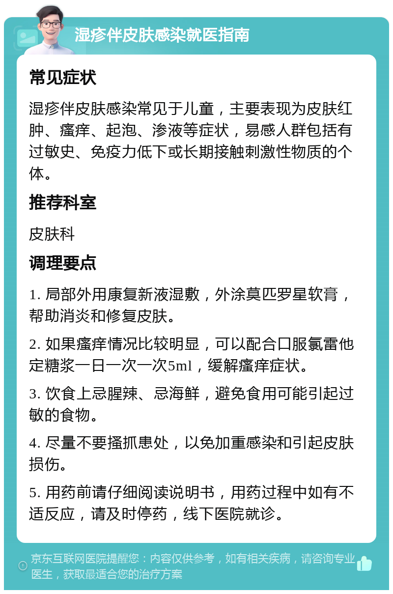 湿疹伴皮肤感染就医指南 常见症状 湿疹伴皮肤感染常见于儿童，主要表现为皮肤红肿、瘙痒、起泡、渗液等症状，易感人群包括有过敏史、免疫力低下或长期接触刺激性物质的个体。 推荐科室 皮肤科 调理要点 1. 局部外用康复新液湿敷，外涂莫匹罗星软膏，帮助消炎和修复皮肤。 2. 如果瘙痒情况比较明显，可以配合口服氯雷他定糖浆一日一次一次5ml，缓解瘙痒症状。 3. 饮食上忌腥辣、忌海鲜，避免食用可能引起过敏的食物。 4. 尽量不要搔抓患处，以免加重感染和引起皮肤损伤。 5. 用药前请仔细阅读说明书，用药过程中如有不适反应，请及时停药，线下医院就诊。