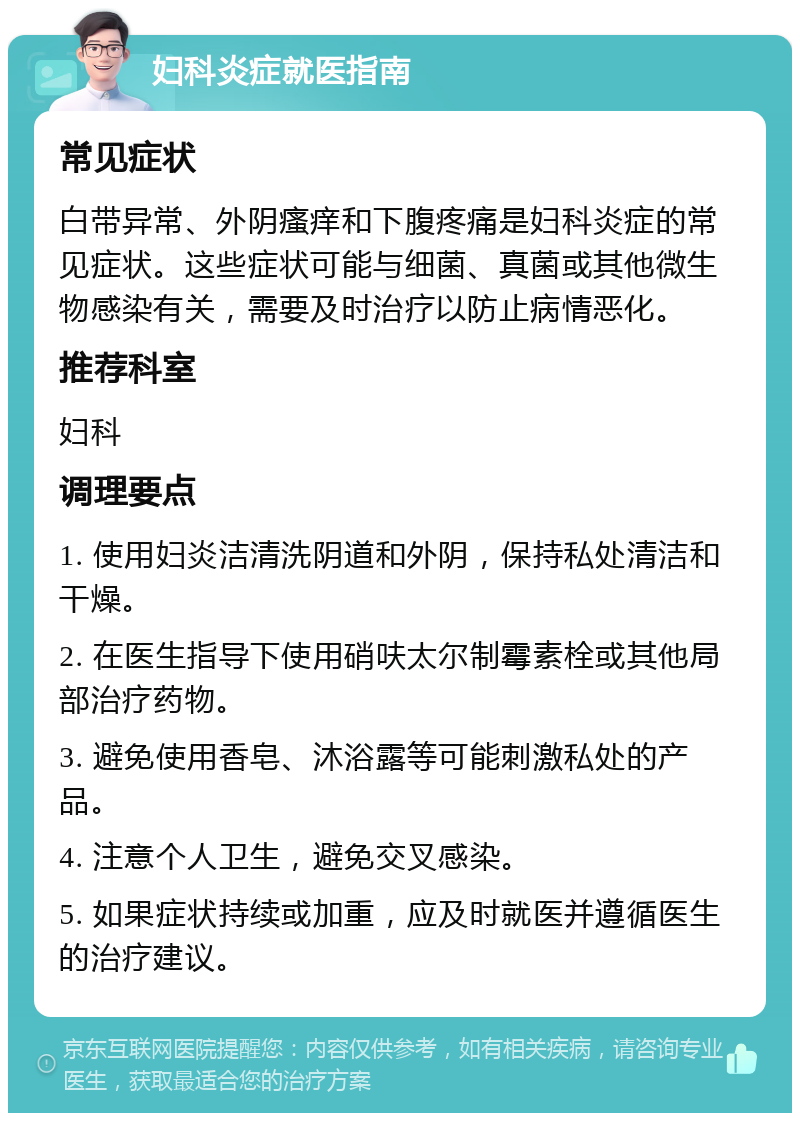 妇科炎症就医指南 常见症状 白带异常、外阴瘙痒和下腹疼痛是妇科炎症的常见症状。这些症状可能与细菌、真菌或其他微生物感染有关，需要及时治疗以防止病情恶化。 推荐科室 妇科 调理要点 1. 使用妇炎洁清洗阴道和外阴，保持私处清洁和干燥。 2. 在医生指导下使用硝呋太尔制霉素栓或其他局部治疗药物。 3. 避免使用香皂、沐浴露等可能刺激私处的产品。 4. 注意个人卫生，避免交叉感染。 5. 如果症状持续或加重，应及时就医并遵循医生的治疗建议。