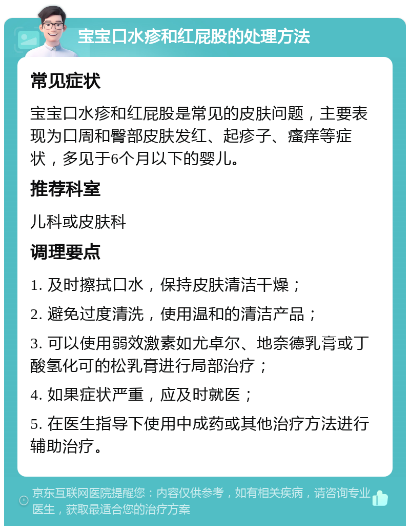 宝宝口水疹和红屁股的处理方法 常见症状 宝宝口水疹和红屁股是常见的皮肤问题，主要表现为口周和臀部皮肤发红、起疹子、瘙痒等症状，多见于6个月以下的婴儿。 推荐科室 儿科或皮肤科 调理要点 1. 及时擦拭口水，保持皮肤清洁干燥； 2. 避免过度清洗，使用温和的清洁产品； 3. 可以使用弱效激素如尤卓尔、地奈德乳膏或丁酸氢化可的松乳膏进行局部治疗； 4. 如果症状严重，应及时就医； 5. 在医生指导下使用中成药或其他治疗方法进行辅助治疗。