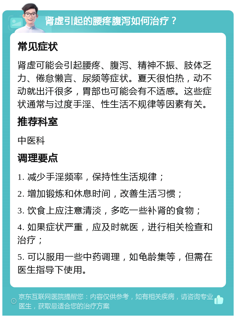 肾虚引起的腰疼腹泻如何治疗？ 常见症状 肾虚可能会引起腰疼、腹泻、精神不振、肢体乏力、倦怠懒言、尿频等症状。夏天很怕热，动不动就出汗很多，胃部也可能会有不适感。这些症状通常与过度手淫、性生活不规律等因素有关。 推荐科室 中医科 调理要点 1. 减少手淫频率，保持性生活规律； 2. 增加锻炼和休息时间，改善生活习惯； 3. 饮食上应注意清淡，多吃一些补肾的食物； 4. 如果症状严重，应及时就医，进行相关检查和治疗； 5. 可以服用一些中药调理，如龟龄集等，但需在医生指导下使用。