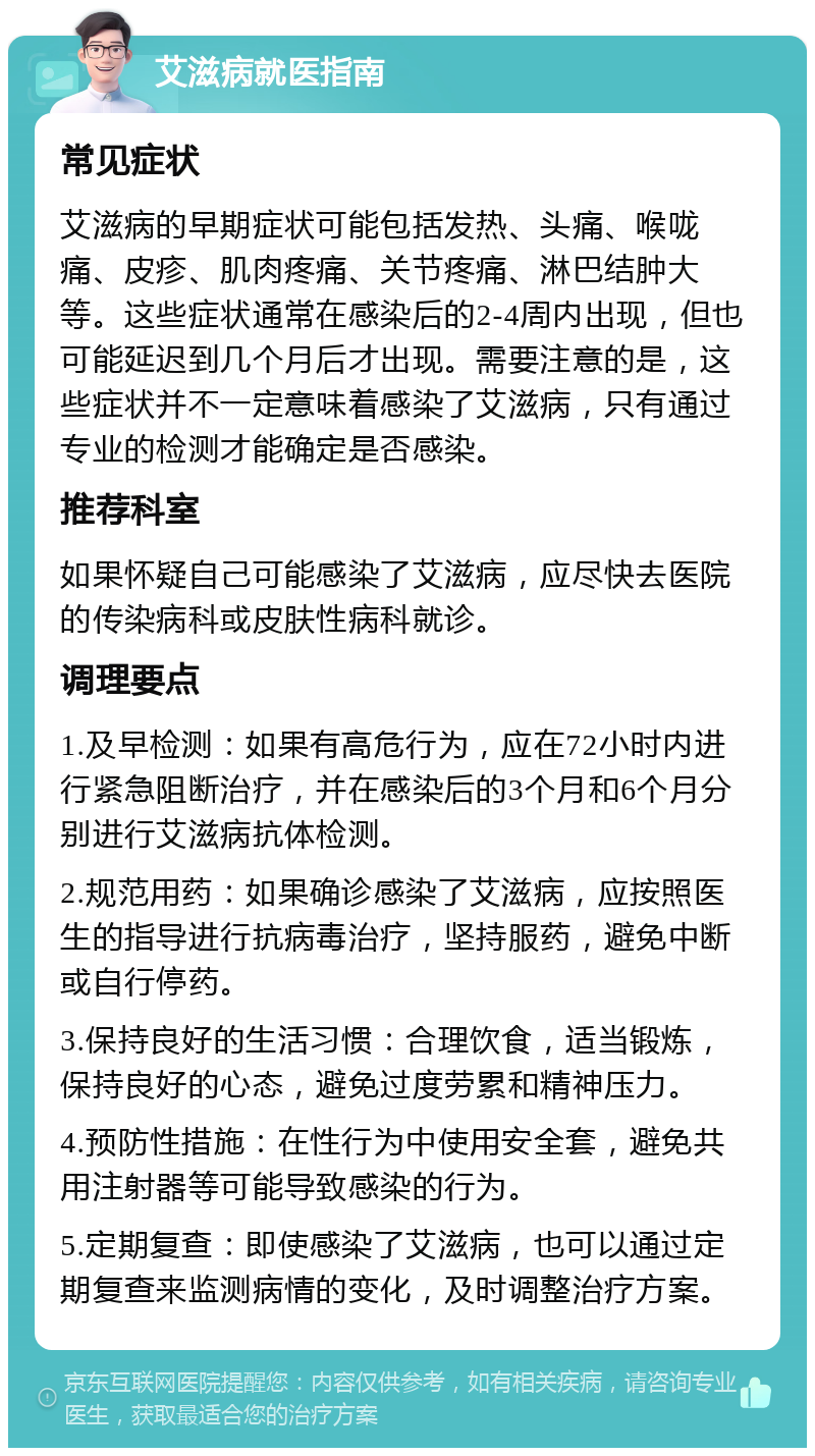 艾滋病就医指南 常见症状 艾滋病的早期症状可能包括发热、头痛、喉咙痛、皮疹、肌肉疼痛、关节疼痛、淋巴结肿大等。这些症状通常在感染后的2-4周内出现，但也可能延迟到几个月后才出现。需要注意的是，这些症状并不一定意味着感染了艾滋病，只有通过专业的检测才能确定是否感染。 推荐科室 如果怀疑自己可能感染了艾滋病，应尽快去医院的传染病科或皮肤性病科就诊。 调理要点 1.及早检测：如果有高危行为，应在72小时内进行紧急阻断治疗，并在感染后的3个月和6个月分别进行艾滋病抗体检测。 2.规范用药：如果确诊感染了艾滋病，应按照医生的指导进行抗病毒治疗，坚持服药，避免中断或自行停药。 3.保持良好的生活习惯：合理饮食，适当锻炼，保持良好的心态，避免过度劳累和精神压力。 4.预防性措施：在性行为中使用安全套，避免共用注射器等可能导致感染的行为。 5.定期复查：即使感染了艾滋病，也可以通过定期复查来监测病情的变化，及时调整治疗方案。