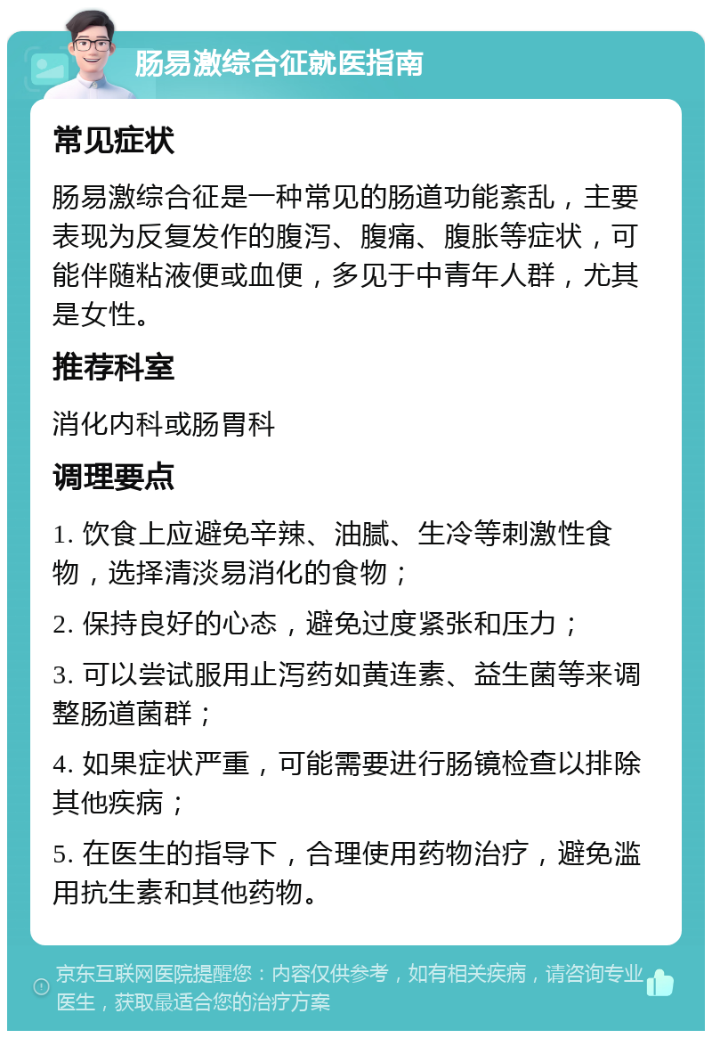 肠易激综合征就医指南 常见症状 肠易激综合征是一种常见的肠道功能紊乱，主要表现为反复发作的腹泻、腹痛、腹胀等症状，可能伴随粘液便或血便，多见于中青年人群，尤其是女性。 推荐科室 消化内科或肠胃科 调理要点 1. 饮食上应避免辛辣、油腻、生冷等刺激性食物，选择清淡易消化的食物； 2. 保持良好的心态，避免过度紧张和压力； 3. 可以尝试服用止泻药如黄连素、益生菌等来调整肠道菌群； 4. 如果症状严重，可能需要进行肠镜检查以排除其他疾病； 5. 在医生的指导下，合理使用药物治疗，避免滥用抗生素和其他药物。