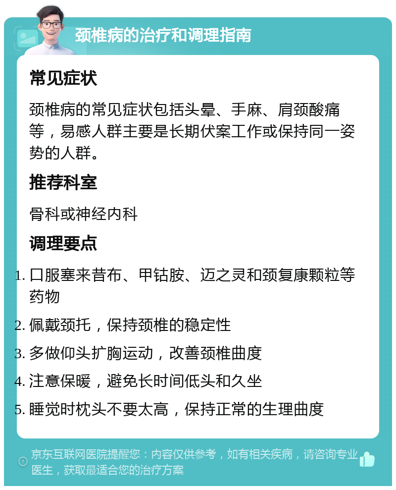 颈椎病的治疗和调理指南 常见症状 颈椎病的常见症状包括头晕、手麻、肩颈酸痛等，易感人群主要是长期伏案工作或保持同一姿势的人群。 推荐科室 骨科或神经内科 调理要点 口服塞来昔布、甲钴胺、迈之灵和颈复康颗粒等药物 佩戴颈托，保持颈椎的稳定性 多做仰头扩胸运动，改善颈椎曲度 注意保暖，避免长时间低头和久坐 睡觉时枕头不要太高，保持正常的生理曲度