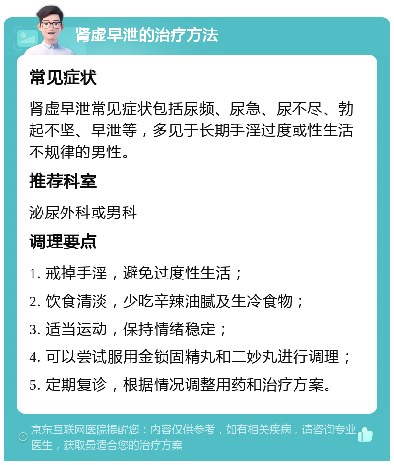 肾虚早泄的治疗方法 常见症状 肾虚早泄常见症状包括尿频、尿急、尿不尽、勃起不坚、早泄等，多见于长期手淫过度或性生活不规律的男性。 推荐科室 泌尿外科或男科 调理要点 1. 戒掉手淫，避免过度性生活； 2. 饮食清淡，少吃辛辣油腻及生冷食物； 3. 适当运动，保持情绪稳定； 4. 可以尝试服用金锁固精丸和二妙丸进行调理； 5. 定期复诊，根据情况调整用药和治疗方案。