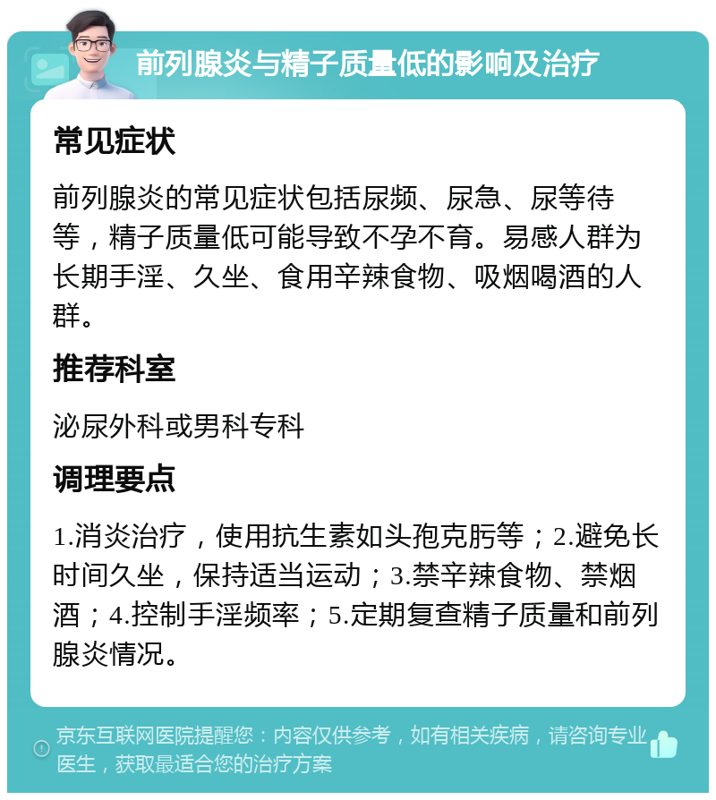 前列腺炎与精子质量低的影响及治疗 常见症状 前列腺炎的常见症状包括尿频、尿急、尿等待等，精子质量低可能导致不孕不育。易感人群为长期手淫、久坐、食用辛辣食物、吸烟喝酒的人群。 推荐科室 泌尿外科或男科专科 调理要点 1.消炎治疗，使用抗生素如头孢克肟等；2.避免长时间久坐，保持适当运动；3.禁辛辣食物、禁烟酒；4.控制手淫频率；5.定期复查精子质量和前列腺炎情况。