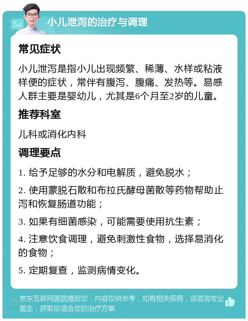 小儿泄泻的治疗与调理 常见症状 小儿泄泻是指小儿出现频繁、稀薄、水样或粘液样便的症状，常伴有腹泻、腹痛、发热等。易感人群主要是婴幼儿，尤其是6个月至2岁的儿童。 推荐科室 儿科或消化内科 调理要点 1. 给予足够的水分和电解质，避免脱水； 2. 使用蒙脱石散和布拉氏酵母菌散等药物帮助止泻和恢复肠道功能； 3. 如果有细菌感染，可能需要使用抗生素； 4. 注意饮食调理，避免刺激性食物，选择易消化的食物； 5. 定期复查，监测病情变化。