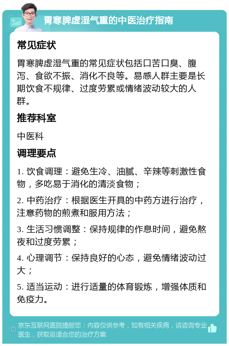 胃寒脾虚湿气重的中医治疗指南 常见症状 胃寒脾虚湿气重的常见症状包括口苦口臭、腹泻、食欲不振、消化不良等。易感人群主要是长期饮食不规律、过度劳累或情绪波动较大的人群。 推荐科室 中医科 调理要点 1. 饮食调理：避免生冷、油腻、辛辣等刺激性食物，多吃易于消化的清淡食物； 2. 中药治疗：根据医生开具的中药方进行治疗，注意药物的煎煮和服用方法； 3. 生活习惯调整：保持规律的作息时间，避免熬夜和过度劳累； 4. 心理调节：保持良好的心态，避免情绪波动过大； 5. 适当运动：进行适量的体育锻炼，增强体质和免疫力。