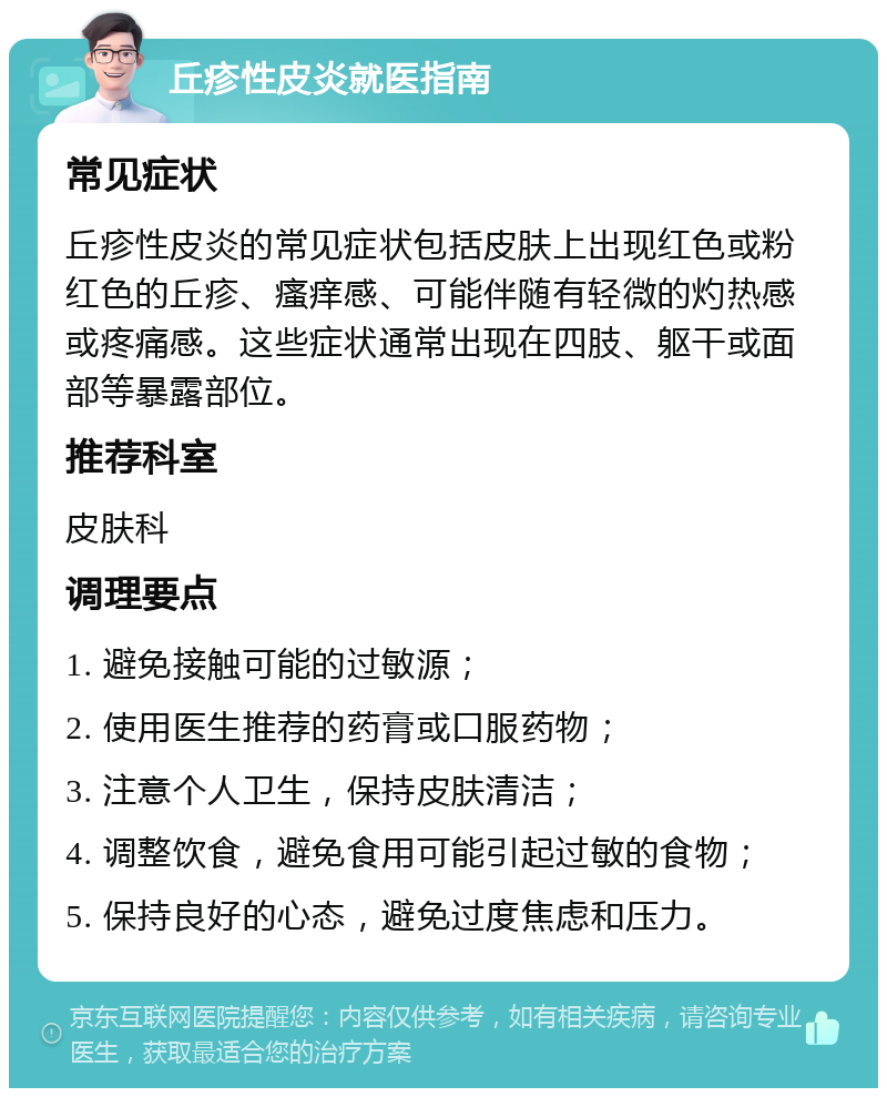 丘疹性皮炎就医指南 常见症状 丘疹性皮炎的常见症状包括皮肤上出现红色或粉红色的丘疹、瘙痒感、可能伴随有轻微的灼热感或疼痛感。这些症状通常出现在四肢、躯干或面部等暴露部位。 推荐科室 皮肤科 调理要点 1. 避免接触可能的过敏源； 2. 使用医生推荐的药膏或口服药物； 3. 注意个人卫生，保持皮肤清洁； 4. 调整饮食，避免食用可能引起过敏的食物； 5. 保持良好的心态，避免过度焦虑和压力。