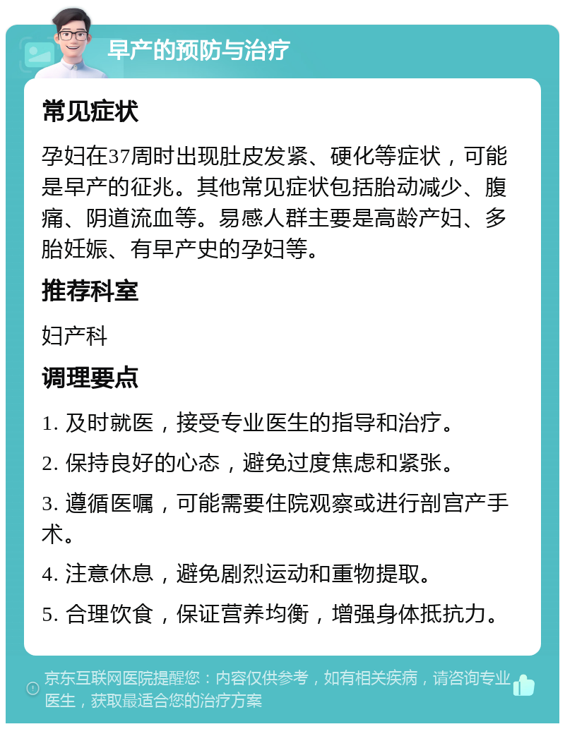 早产的预防与治疗 常见症状 孕妇在37周时出现肚皮发紧、硬化等症状，可能是早产的征兆。其他常见症状包括胎动减少、腹痛、阴道流血等。易感人群主要是高龄产妇、多胎妊娠、有早产史的孕妇等。 推荐科室 妇产科 调理要点 1. 及时就医，接受专业医生的指导和治疗。 2. 保持良好的心态，避免过度焦虑和紧张。 3. 遵循医嘱，可能需要住院观察或进行剖宫产手术。 4. 注意休息，避免剧烈运动和重物提取。 5. 合理饮食，保证营养均衡，增强身体抵抗力。