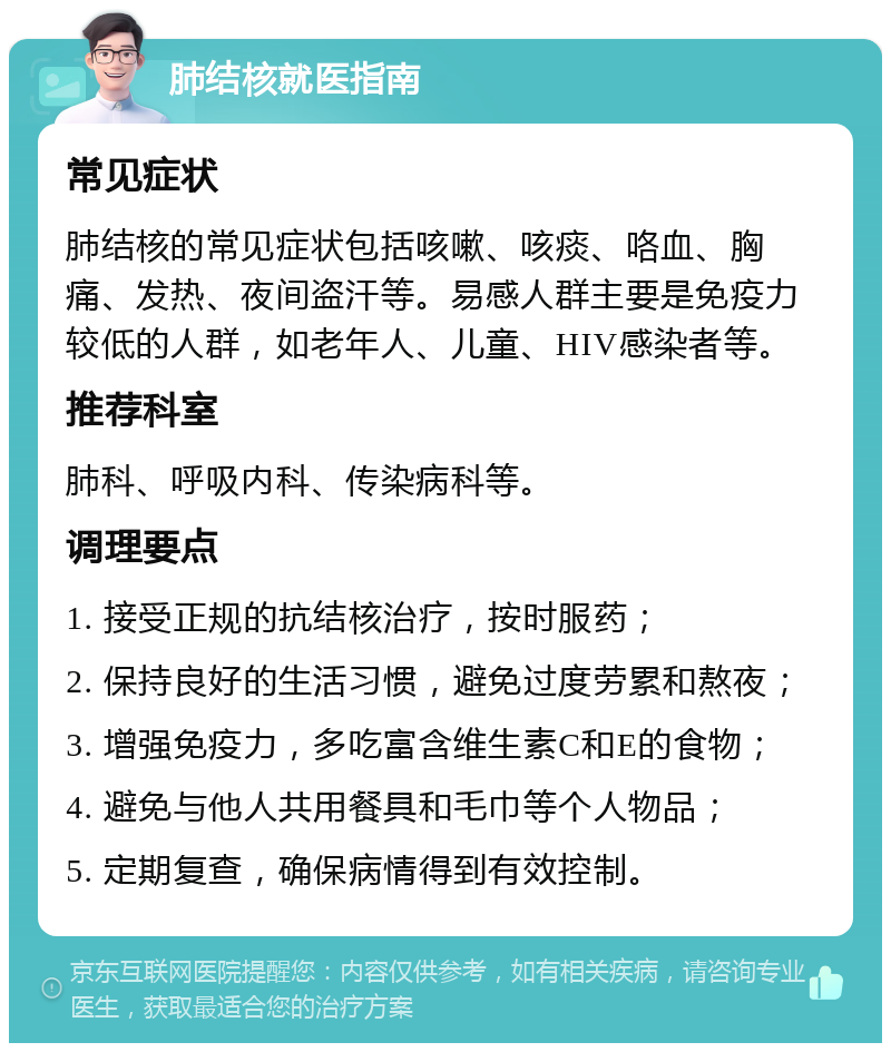 肺结核就医指南 常见症状 肺结核的常见症状包括咳嗽、咳痰、咯血、胸痛、发热、夜间盗汗等。易感人群主要是免疫力较低的人群，如老年人、儿童、HIV感染者等。 推荐科室 肺科、呼吸内科、传染病科等。 调理要点 1. 接受正规的抗结核治疗，按时服药； 2. 保持良好的生活习惯，避免过度劳累和熬夜； 3. 增强免疫力，多吃富含维生素C和E的食物； 4. 避免与他人共用餐具和毛巾等个人物品； 5. 定期复查，确保病情得到有效控制。