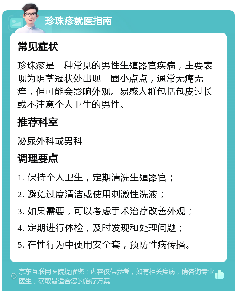 珍珠疹就医指南 常见症状 珍珠疹是一种常见的男性生殖器官疾病，主要表现为阴茎冠状处出现一圈小点点，通常无痛无痒，但可能会影响外观。易感人群包括包皮过长或不注意个人卫生的男性。 推荐科室 泌尿外科或男科 调理要点 1. 保持个人卫生，定期清洗生殖器官； 2. 避免过度清洁或使用刺激性洗液； 3. 如果需要，可以考虑手术治疗改善外观； 4. 定期进行体检，及时发现和处理问题； 5. 在性行为中使用安全套，预防性病传播。