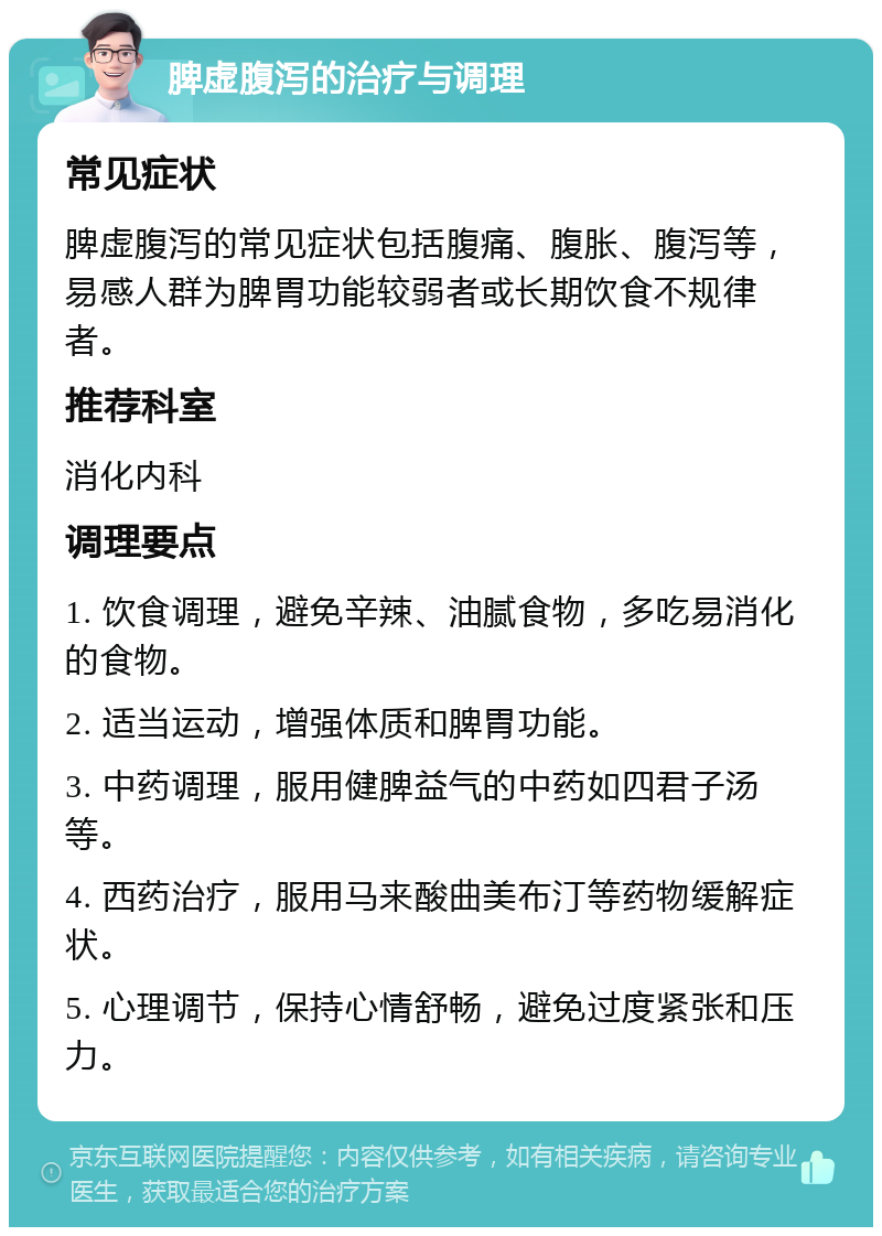 脾虚腹泻的治疗与调理 常见症状 脾虚腹泻的常见症状包括腹痛、腹胀、腹泻等，易感人群为脾胃功能较弱者或长期饮食不规律者。 推荐科室 消化内科 调理要点 1. 饮食调理，避免辛辣、油腻食物，多吃易消化的食物。 2. 适当运动，增强体质和脾胃功能。 3. 中药调理，服用健脾益气的中药如四君子汤等。 4. 西药治疗，服用马来酸曲美布汀等药物缓解症状。 5. 心理调节，保持心情舒畅，避免过度紧张和压力。