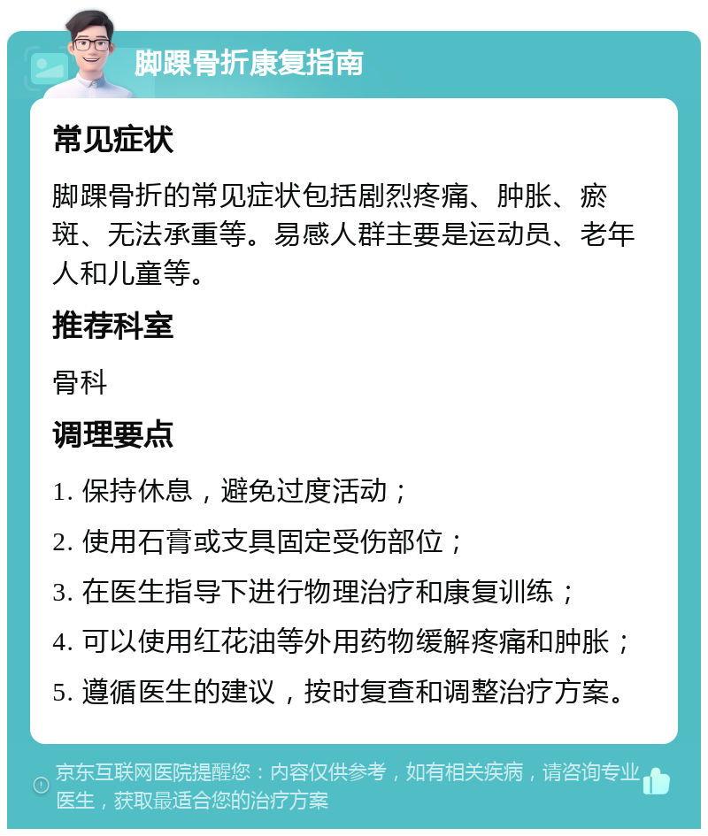 脚踝骨折康复指南 常见症状 脚踝骨折的常见症状包括剧烈疼痛、肿胀、瘀斑、无法承重等。易感人群主要是运动员、老年人和儿童等。 推荐科室 骨科 调理要点 1. 保持休息，避免过度活动； 2. 使用石膏或支具固定受伤部位； 3. 在医生指导下进行物理治疗和康复训练； 4. 可以使用红花油等外用药物缓解疼痛和肿胀； 5. 遵循医生的建议，按时复查和调整治疗方案。