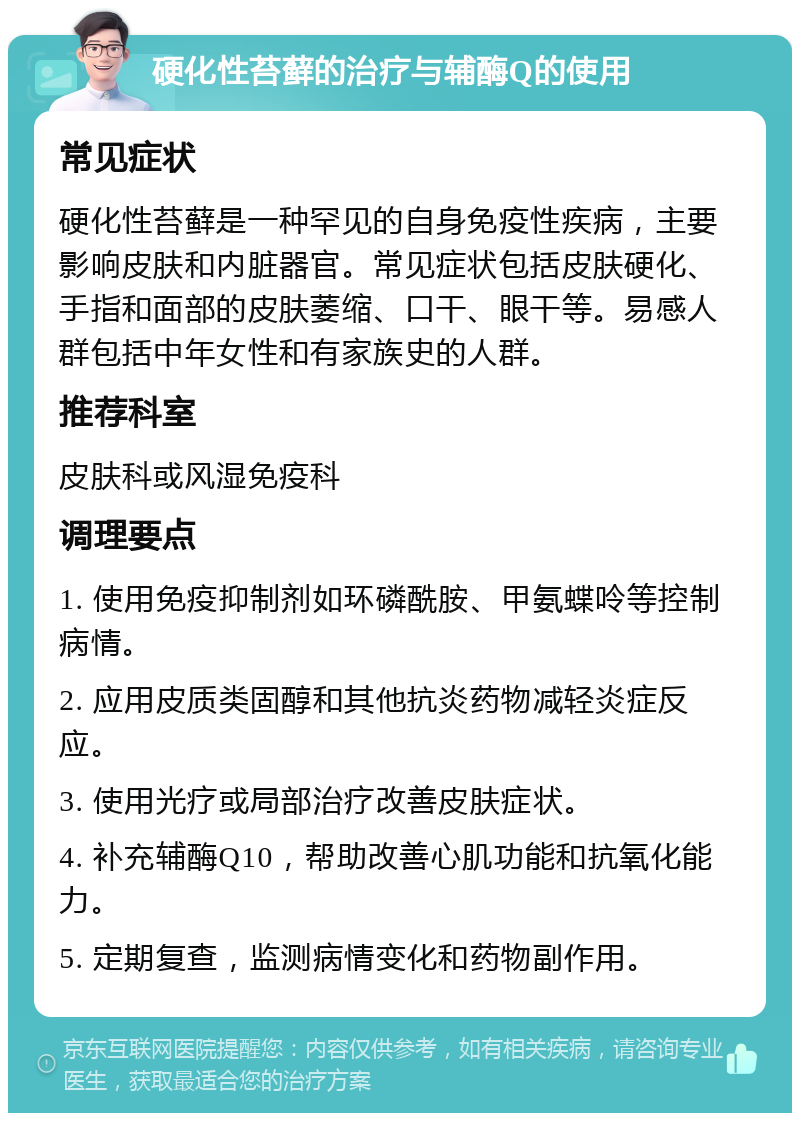 硬化性苔藓的治疗与辅酶Q的使用 常见症状 硬化性苔藓是一种罕见的自身免疫性疾病，主要影响皮肤和内脏器官。常见症状包括皮肤硬化、手指和面部的皮肤萎缩、口干、眼干等。易感人群包括中年女性和有家族史的人群。 推荐科室 皮肤科或风湿免疫科 调理要点 1. 使用免疫抑制剂如环磷酰胺、甲氨蝶呤等控制病情。 2. 应用皮质类固醇和其他抗炎药物减轻炎症反应。 3. 使用光疗或局部治疗改善皮肤症状。 4. 补充辅酶Q10，帮助改善心肌功能和抗氧化能力。 5. 定期复查，监测病情变化和药物副作用。