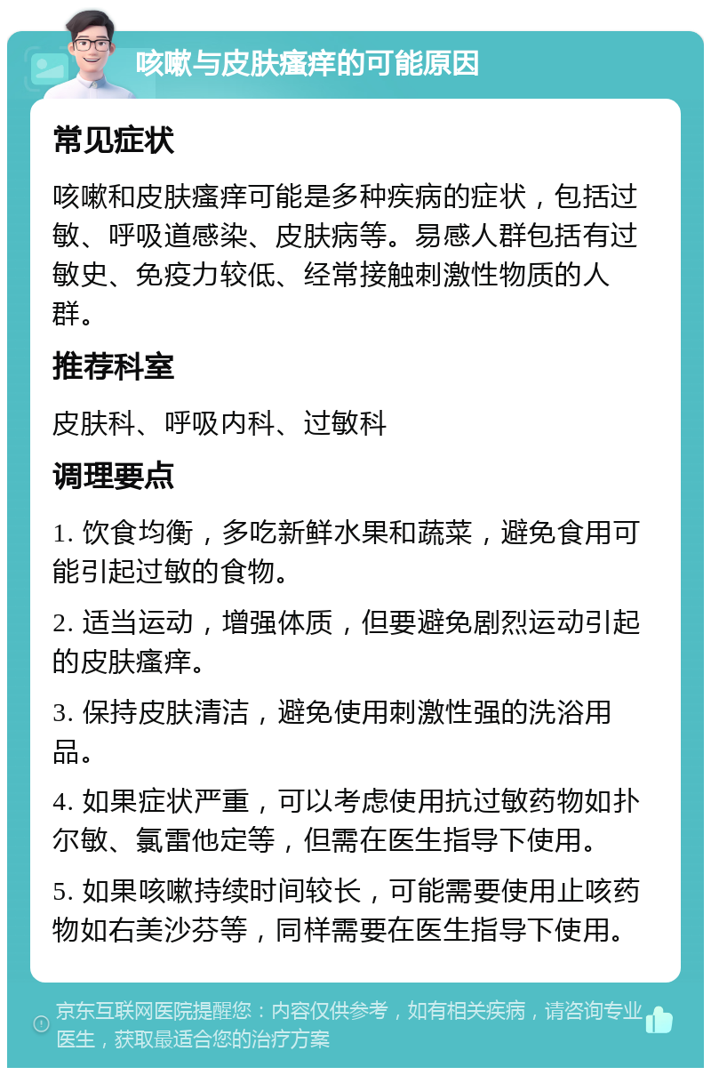 咳嗽与皮肤瘙痒的可能原因 常见症状 咳嗽和皮肤瘙痒可能是多种疾病的症状，包括过敏、呼吸道感染、皮肤病等。易感人群包括有过敏史、免疫力较低、经常接触刺激性物质的人群。 推荐科室 皮肤科、呼吸内科、过敏科 调理要点 1. 饮食均衡，多吃新鲜水果和蔬菜，避免食用可能引起过敏的食物。 2. 适当运动，增强体质，但要避免剧烈运动引起的皮肤瘙痒。 3. 保持皮肤清洁，避免使用刺激性强的洗浴用品。 4. 如果症状严重，可以考虑使用抗过敏药物如扑尔敏、氯雷他定等，但需在医生指导下使用。 5. 如果咳嗽持续时间较长，可能需要使用止咳药物如右美沙芬等，同样需要在医生指导下使用。