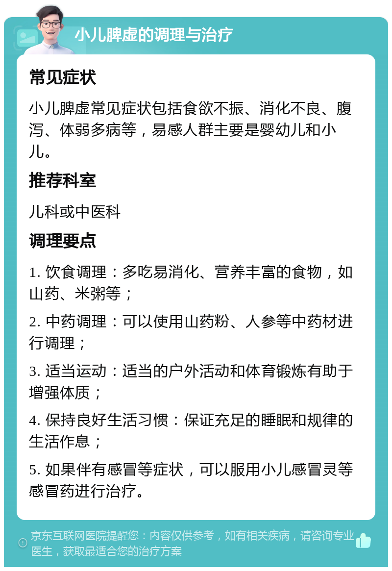 小儿脾虚的调理与治疗 常见症状 小儿脾虚常见症状包括食欲不振、消化不良、腹泻、体弱多病等，易感人群主要是婴幼儿和小儿。 推荐科室 儿科或中医科 调理要点 1. 饮食调理：多吃易消化、营养丰富的食物，如山药、米粥等； 2. 中药调理：可以使用山药粉、人参等中药材进行调理； 3. 适当运动：适当的户外活动和体育锻炼有助于增强体质； 4. 保持良好生活习惯：保证充足的睡眠和规律的生活作息； 5. 如果伴有感冒等症状，可以服用小儿感冒灵等感冒药进行治疗。