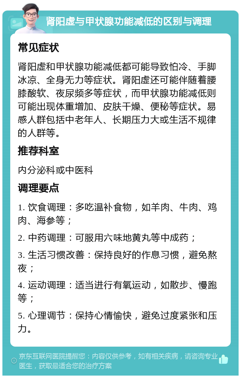 肾阳虚与甲状腺功能减低的区别与调理 常见症状 肾阳虚和甲状腺功能减低都可能导致怕冷、手脚冰凉、全身无力等症状。肾阳虚还可能伴随着腰膝酸软、夜尿频多等症状，而甲状腺功能减低则可能出现体重增加、皮肤干燥、便秘等症状。易感人群包括中老年人、长期压力大或生活不规律的人群等。 推荐科室 内分泌科或中医科 调理要点 1. 饮食调理：多吃温补食物，如羊肉、牛肉、鸡肉、海参等； 2. 中药调理：可服用六味地黄丸等中成药； 3. 生活习惯改善：保持良好的作息习惯，避免熬夜； 4. 运动调理：适当进行有氧运动，如散步、慢跑等； 5. 心理调节：保持心情愉快，避免过度紧张和压力。