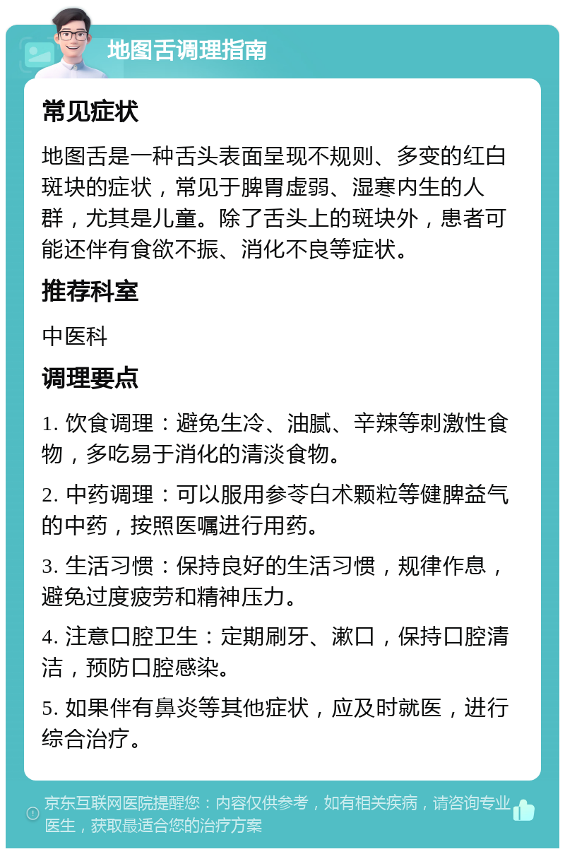 地图舌调理指南 常见症状 地图舌是一种舌头表面呈现不规则、多变的红白斑块的症状，常见于脾胃虚弱、湿寒内生的人群，尤其是儿童。除了舌头上的斑块外，患者可能还伴有食欲不振、消化不良等症状。 推荐科室 中医科 调理要点 1. 饮食调理：避免生冷、油腻、辛辣等刺激性食物，多吃易于消化的清淡食物。 2. 中药调理：可以服用参苓白术颗粒等健脾益气的中药，按照医嘱进行用药。 3. 生活习惯：保持良好的生活习惯，规律作息，避免过度疲劳和精神压力。 4. 注意口腔卫生：定期刷牙、漱口，保持口腔清洁，预防口腔感染。 5. 如果伴有鼻炎等其他症状，应及时就医，进行综合治疗。