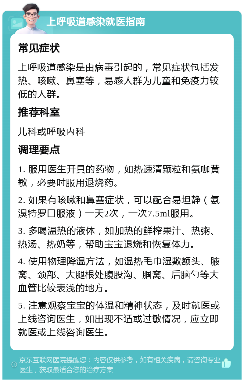 上呼吸道感染就医指南 常见症状 上呼吸道感染是由病毒引起的，常见症状包括发热、咳嗽、鼻塞等，易感人群为儿童和免疫力较低的人群。 推荐科室 儿科或呼吸内科 调理要点 1. 服用医生开具的药物，如热速清颗粒和氨咖黄敏，必要时服用退烧药。 2. 如果有咳嗽和鼻塞症状，可以配合易坦静（氨溴特罗口服液）一天2次，一次7.5ml服用。 3. 多喝温热的液体，如加热的鲜榨果汁、热粥、热汤、热奶等，帮助宝宝退烧和恢复体力。 4. 使用物理降温方法，如温热毛巾湿敷额头、腋窝、颈部、大腿根处腹股沟、腘窝、后脑勺等大血管比较表浅的地方。 5. 注意观察宝宝的体温和精神状态，及时就医或上线咨询医生，如出现不适或过敏情况，应立即就医或上线咨询医生。