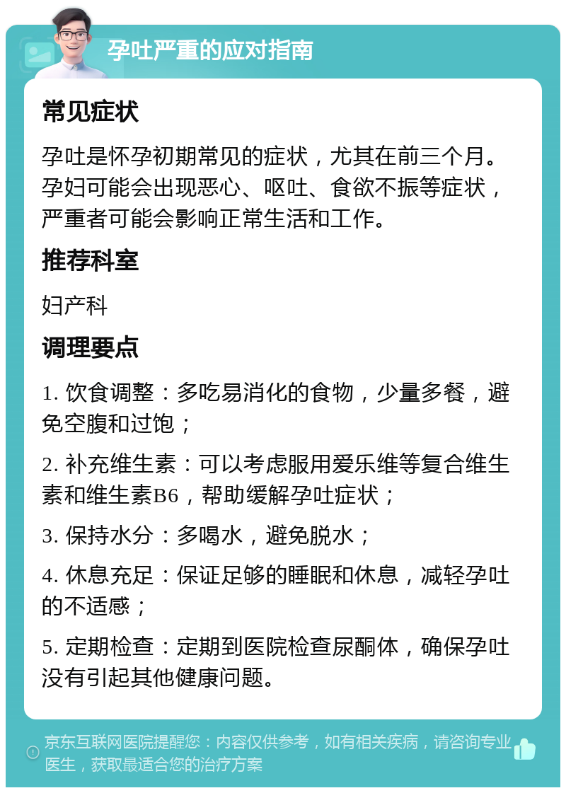 孕吐严重的应对指南 常见症状 孕吐是怀孕初期常见的症状，尤其在前三个月。孕妇可能会出现恶心、呕吐、食欲不振等症状，严重者可能会影响正常生活和工作。 推荐科室 妇产科 调理要点 1. 饮食调整：多吃易消化的食物，少量多餐，避免空腹和过饱； 2. 补充维生素：可以考虑服用爱乐维等复合维生素和维生素B6，帮助缓解孕吐症状； 3. 保持水分：多喝水，避免脱水； 4. 休息充足：保证足够的睡眠和休息，减轻孕吐的不适感； 5. 定期检查：定期到医院检查尿酮体，确保孕吐没有引起其他健康问题。