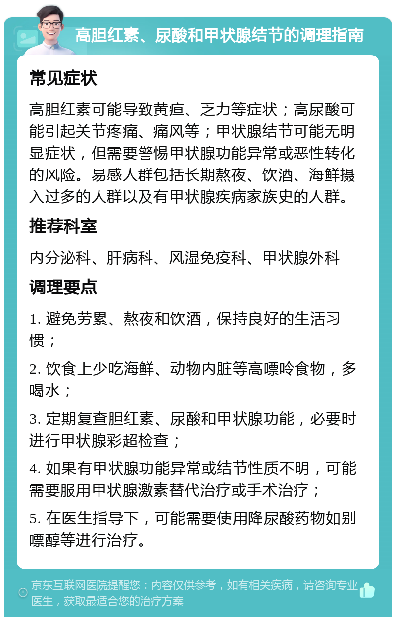 高胆红素、尿酸和甲状腺结节的调理指南 常见症状 高胆红素可能导致黄疸、乏力等症状；高尿酸可能引起关节疼痛、痛风等；甲状腺结节可能无明显症状，但需要警惕甲状腺功能异常或恶性转化的风险。易感人群包括长期熬夜、饮酒、海鲜摄入过多的人群以及有甲状腺疾病家族史的人群。 推荐科室 内分泌科、肝病科、风湿免疫科、甲状腺外科 调理要点 1. 避免劳累、熬夜和饮酒，保持良好的生活习惯； 2. 饮食上少吃海鲜、动物内脏等高嘌呤食物，多喝水； 3. 定期复查胆红素、尿酸和甲状腺功能，必要时进行甲状腺彩超检查； 4. 如果有甲状腺功能异常或结节性质不明，可能需要服用甲状腺激素替代治疗或手术治疗； 5. 在医生指导下，可能需要使用降尿酸药物如别嘌醇等进行治疗。