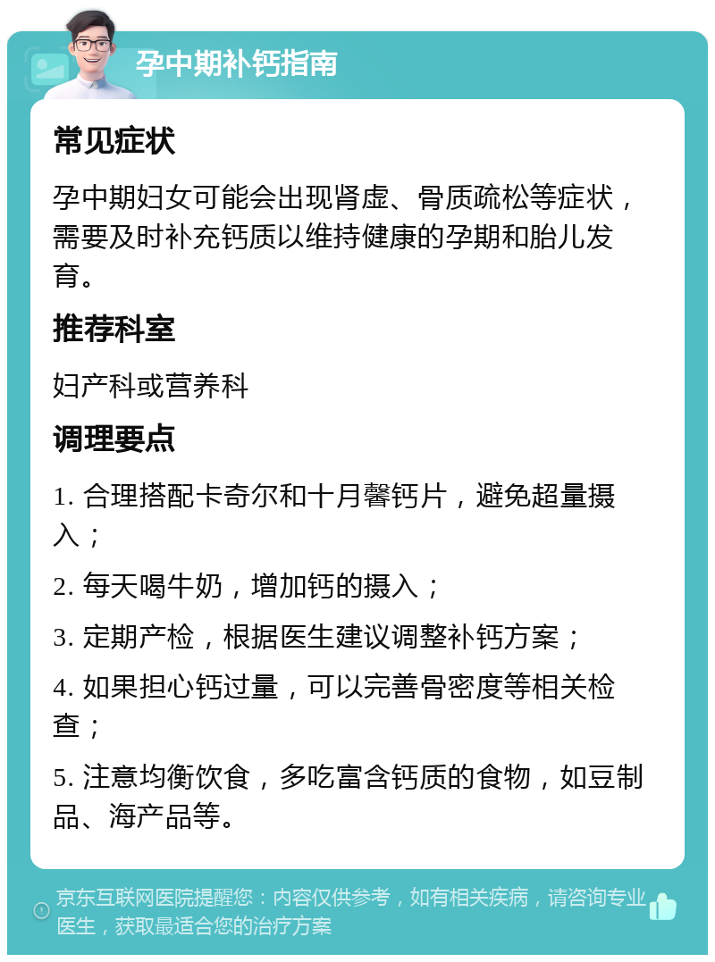 孕中期补钙指南 常见症状 孕中期妇女可能会出现肾虚、骨质疏松等症状，需要及时补充钙质以维持健康的孕期和胎儿发育。 推荐科室 妇产科或营养科 调理要点 1. 合理搭配卡奇尔和十月馨钙片，避免超量摄入； 2. 每天喝牛奶，增加钙的摄入； 3. 定期产检，根据医生建议调整补钙方案； 4. 如果担心钙过量，可以完善骨密度等相关检查； 5. 注意均衡饮食，多吃富含钙质的食物，如豆制品、海产品等。