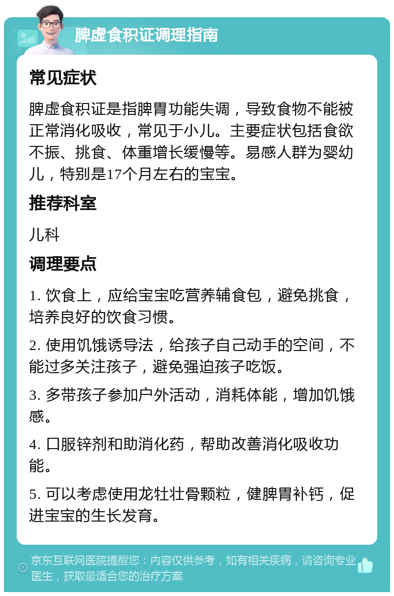 脾虚食积证调理指南 常见症状 脾虚食积证是指脾胃功能失调，导致食物不能被正常消化吸收，常见于小儿。主要症状包括食欲不振、挑食、体重增长缓慢等。易感人群为婴幼儿，特别是17个月左右的宝宝。 推荐科室 儿科 调理要点 1. 饮食上，应给宝宝吃营养辅食包，避免挑食，培养良好的饮食习惯。 2. 使用饥饿诱导法，给孩子自己动手的空间，不能过多关注孩子，避免强迫孩子吃饭。 3. 多带孩子参加户外活动，消耗体能，增加饥饿感。 4. 口服锌剂和助消化药，帮助改善消化吸收功能。 5. 可以考虑使用龙牡壮骨颗粒，健脾胃补钙，促进宝宝的生长发育。