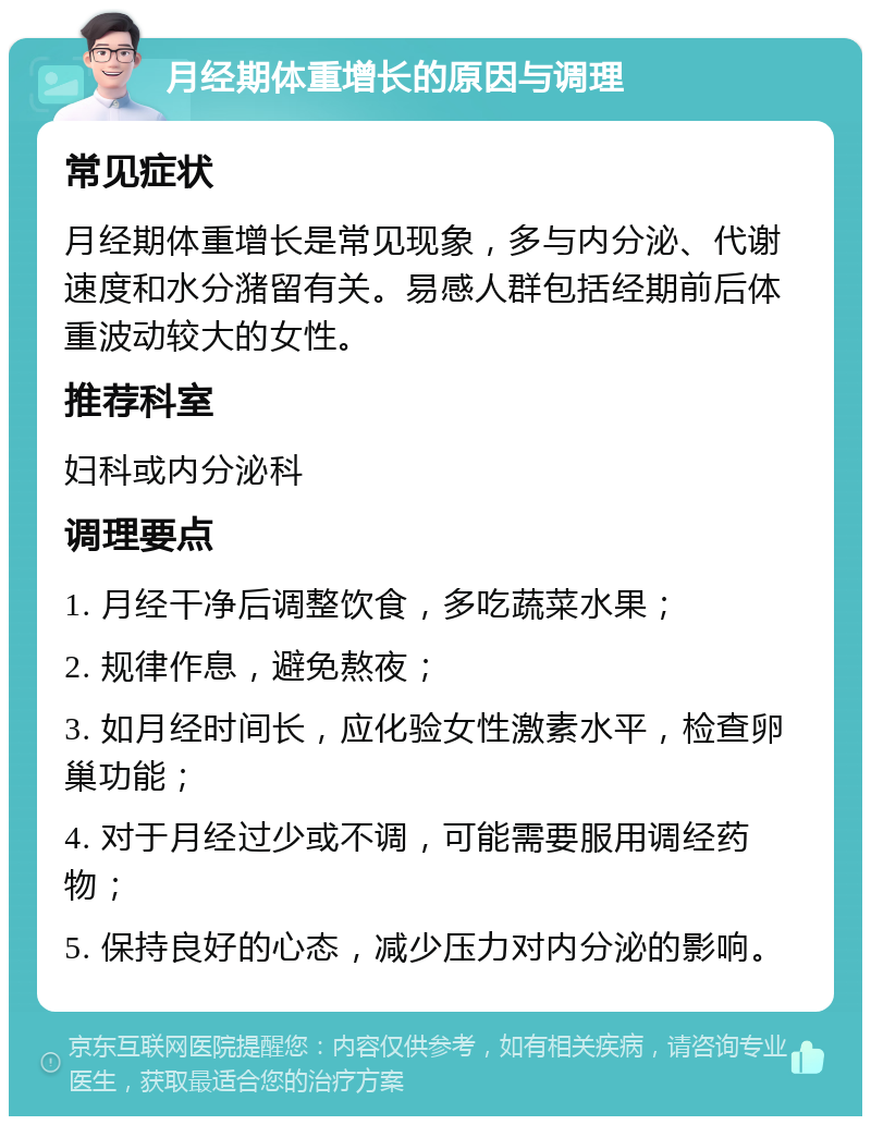 月经期体重增长的原因与调理 常见症状 月经期体重增长是常见现象，多与内分泌、代谢速度和水分潴留有关。易感人群包括经期前后体重波动较大的女性。 推荐科室 妇科或内分泌科 调理要点 1. 月经干净后调整饮食，多吃蔬菜水果； 2. 规律作息，避免熬夜； 3. 如月经时间长，应化验女性激素水平，检查卵巢功能； 4. 对于月经过少或不调，可能需要服用调经药物； 5. 保持良好的心态，减少压力对内分泌的影响。