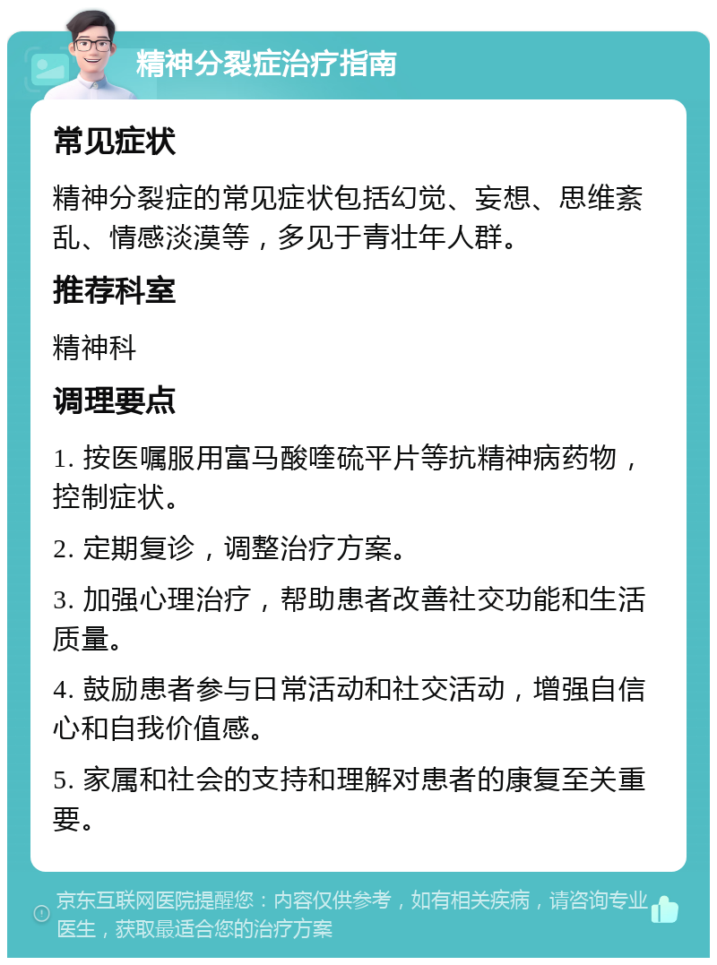 精神分裂症治疗指南 常见症状 精神分裂症的常见症状包括幻觉、妄想、思维紊乱、情感淡漠等，多见于青壮年人群。 推荐科室 精神科 调理要点 1. 按医嘱服用富马酸喹硫平片等抗精神病药物，控制症状。 2. 定期复诊，调整治疗方案。 3. 加强心理治疗，帮助患者改善社交功能和生活质量。 4. 鼓励患者参与日常活动和社交活动，增强自信心和自我价值感。 5. 家属和社会的支持和理解对患者的康复至关重要。