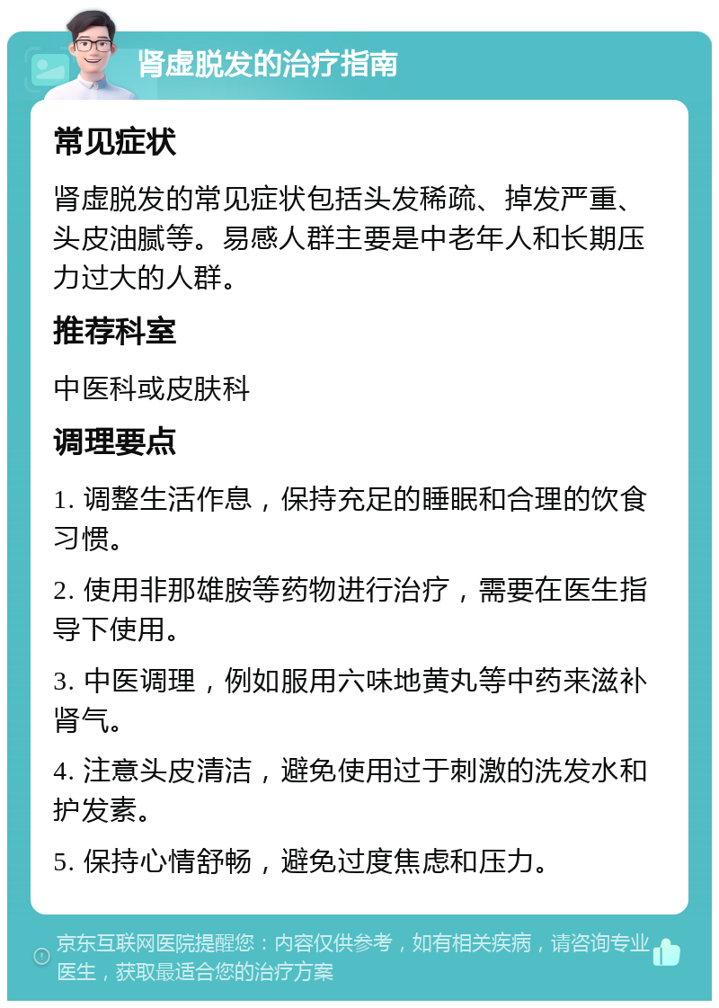 肾虚脱发的治疗指南 常见症状 肾虚脱发的常见症状包括头发稀疏、掉发严重、头皮油腻等。易感人群主要是中老年人和长期压力过大的人群。 推荐科室 中医科或皮肤科 调理要点 1. 调整生活作息，保持充足的睡眠和合理的饮食习惯。 2. 使用非那雄胺等药物进行治疗，需要在医生指导下使用。 3. 中医调理，例如服用六味地黄丸等中药来滋补肾气。 4. 注意头皮清洁，避免使用过于刺激的洗发水和护发素。 5. 保持心情舒畅，避免过度焦虑和压力。