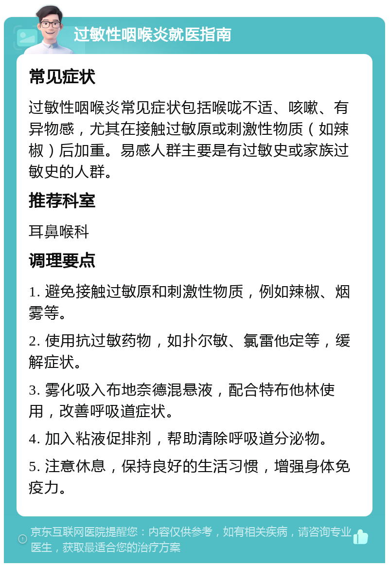 过敏性咽喉炎就医指南 常见症状 过敏性咽喉炎常见症状包括喉咙不适、咳嗽、有异物感，尤其在接触过敏原或刺激性物质（如辣椒）后加重。易感人群主要是有过敏史或家族过敏史的人群。 推荐科室 耳鼻喉科 调理要点 1. 避免接触过敏原和刺激性物质，例如辣椒、烟雾等。 2. 使用抗过敏药物，如扑尔敏、氯雷他定等，缓解症状。 3. 雾化吸入布地奈德混悬液，配合特布他林使用，改善呼吸道症状。 4. 加入粘液促排剂，帮助清除呼吸道分泌物。 5. 注意休息，保持良好的生活习惯，增强身体免疫力。