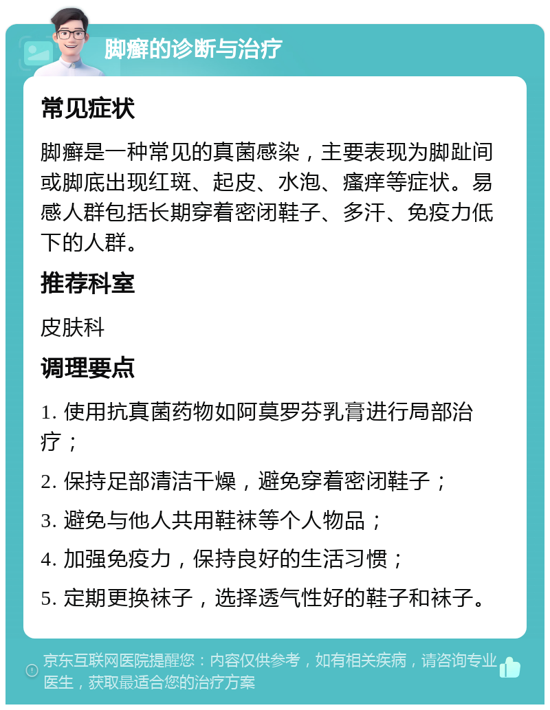 脚癣的诊断与治疗 常见症状 脚癣是一种常见的真菌感染，主要表现为脚趾间或脚底出现红斑、起皮、水泡、瘙痒等症状。易感人群包括长期穿着密闭鞋子、多汗、免疫力低下的人群。 推荐科室 皮肤科 调理要点 1. 使用抗真菌药物如阿莫罗芬乳膏进行局部治疗； 2. 保持足部清洁干燥，避免穿着密闭鞋子； 3. 避免与他人共用鞋袜等个人物品； 4. 加强免疫力，保持良好的生活习惯； 5. 定期更换袜子，选择透气性好的鞋子和袜子。