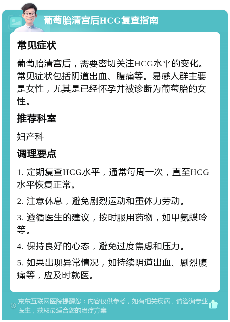 葡萄胎清宫后HCG复查指南 常见症状 葡萄胎清宫后，需要密切关注HCG水平的变化。常见症状包括阴道出血、腹痛等。易感人群主要是女性，尤其是已经怀孕并被诊断为葡萄胎的女性。 推荐科室 妇产科 调理要点 1. 定期复查HCG水平，通常每周一次，直至HCG水平恢复正常。 2. 注意休息，避免剧烈运动和重体力劳动。 3. 遵循医生的建议，按时服用药物，如甲氨蝶呤等。 4. 保持良好的心态，避免过度焦虑和压力。 5. 如果出现异常情况，如持续阴道出血、剧烈腹痛等，应及时就医。