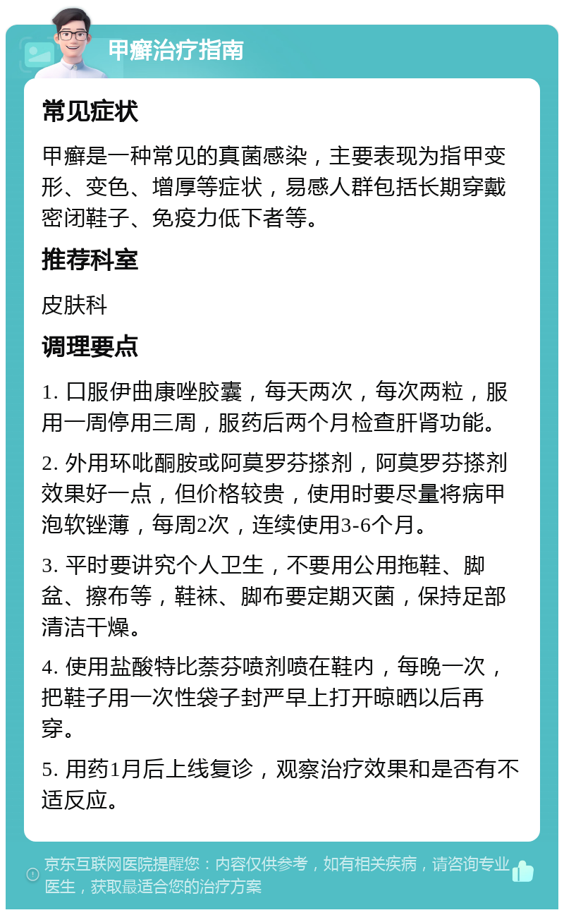 甲癣治疗指南 常见症状 甲癣是一种常见的真菌感染，主要表现为指甲变形、变色、增厚等症状，易感人群包括长期穿戴密闭鞋子、免疫力低下者等。 推荐科室 皮肤科 调理要点 1. 口服伊曲康唑胶囊，每天两次，每次两粒，服用一周停用三周，服药后两个月检查肝肾功能。 2. 外用环吡酮胺或阿莫罗芬搽剂，阿莫罗芬搽剂效果好一点，但价格较贵，使用时要尽量将病甲泡软锉薄，每周2次，连续使用3-6个月。 3. 平时要讲究个人卫生，不要用公用拖鞋、脚盆、擦布等，鞋袜、脚布要定期灭菌，保持足部清洁干燥。 4. 使用盐酸特比萘芬喷剂喷在鞋内，每晚一次，把鞋子用一次性袋子封严早上打开晾晒以后再穿。 5. 用药1月后上线复诊，观察治疗效果和是否有不适反应。