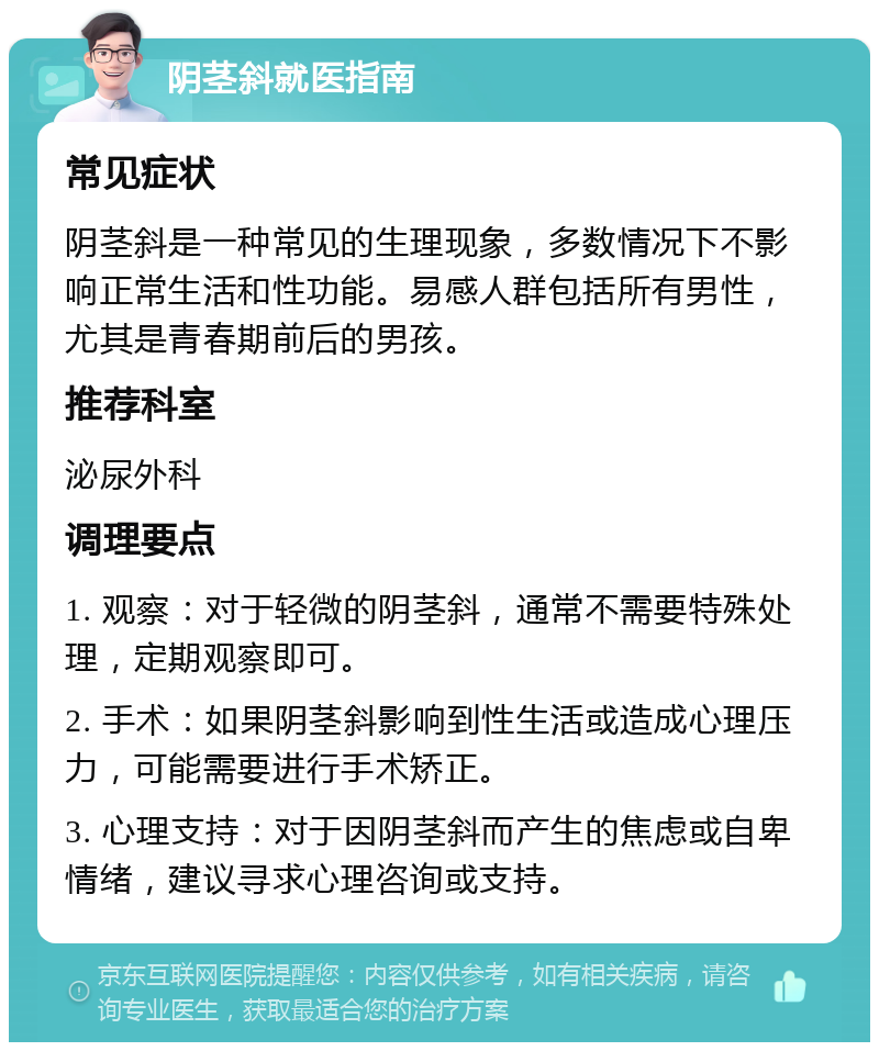 阴茎斜就医指南 常见症状 阴茎斜是一种常见的生理现象，多数情况下不影响正常生活和性功能。易感人群包括所有男性，尤其是青春期前后的男孩。 推荐科室 泌尿外科 调理要点 1. 观察：对于轻微的阴茎斜，通常不需要特殊处理，定期观察即可。 2. 手术：如果阴茎斜影响到性生活或造成心理压力，可能需要进行手术矫正。 3. 心理支持：对于因阴茎斜而产生的焦虑或自卑情绪，建议寻求心理咨询或支持。