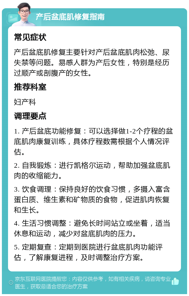 产后盆底肌修复指南 常见症状 产后盆底肌修复主要针对产后盆底肌肉松弛、尿失禁等问题。易感人群为产后女性，特别是经历过顺产或剖腹产的女性。 推荐科室 妇产科 调理要点 1. 产后盆底功能修复：可以选择做1-2个疗程的盆底肌肉康复训练，具体疗程数需根据个人情况评估。 2. 自我锻炼：进行凯格尔运动，帮助加强盆底肌肉的收缩能力。 3. 饮食调理：保持良好的饮食习惯，多摄入富含蛋白质、维生素和矿物质的食物，促进肌肉恢复和生长。 4. 生活习惯调整：避免长时间站立或坐着，适当休息和运动，减少对盆底肌肉的压力。 5. 定期复查：定期到医院进行盆底肌肉功能评估，了解康复进程，及时调整治疗方案。