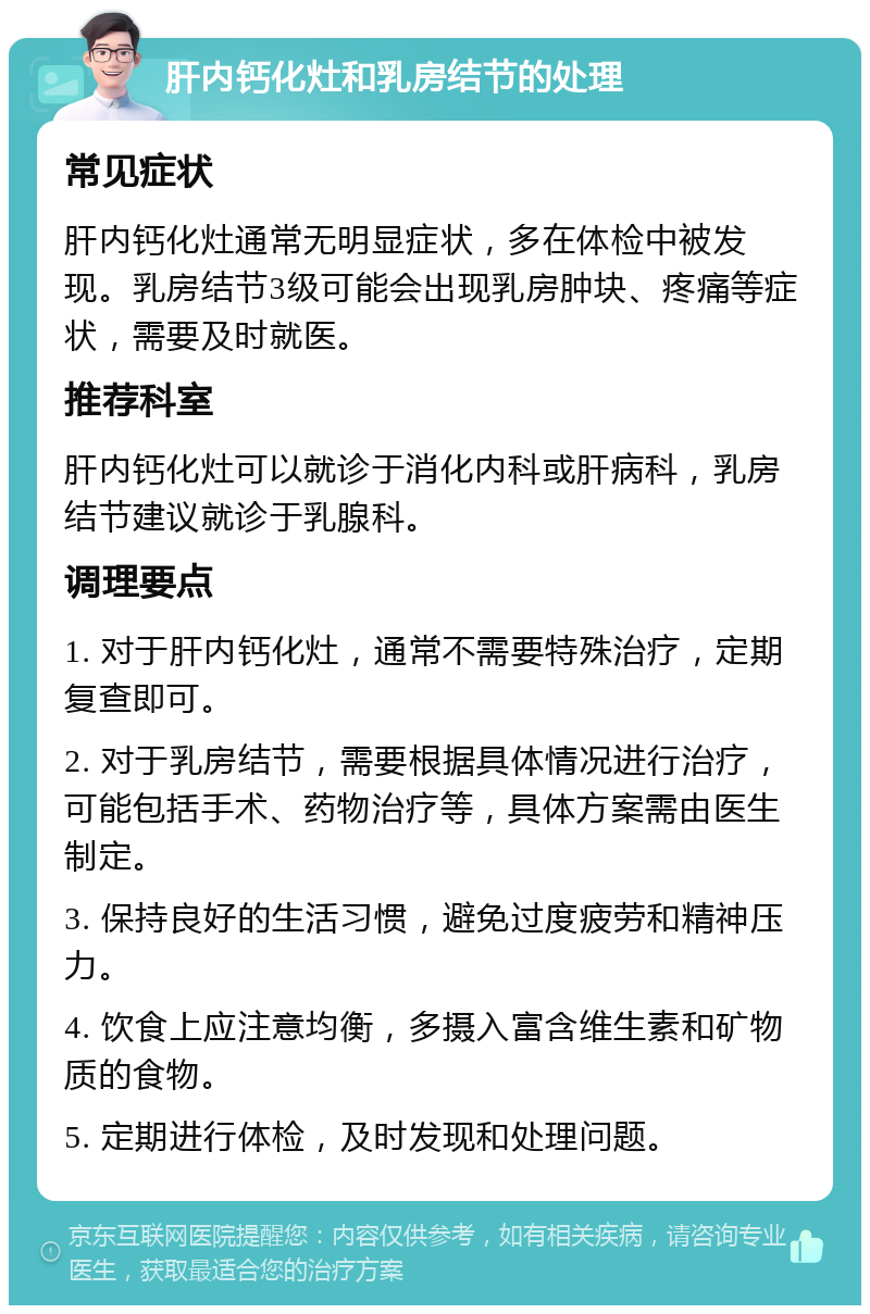 肝内钙化灶和乳房结节的处理 常见症状 肝内钙化灶通常无明显症状，多在体检中被发现。乳房结节3级可能会出现乳房肿块、疼痛等症状，需要及时就医。 推荐科室 肝内钙化灶可以就诊于消化内科或肝病科，乳房结节建议就诊于乳腺科。 调理要点 1. 对于肝内钙化灶，通常不需要特殊治疗，定期复查即可。 2. 对于乳房结节，需要根据具体情况进行治疗，可能包括手术、药物治疗等，具体方案需由医生制定。 3. 保持良好的生活习惯，避免过度疲劳和精神压力。 4. 饮食上应注意均衡，多摄入富含维生素和矿物质的食物。 5. 定期进行体检，及时发现和处理问题。