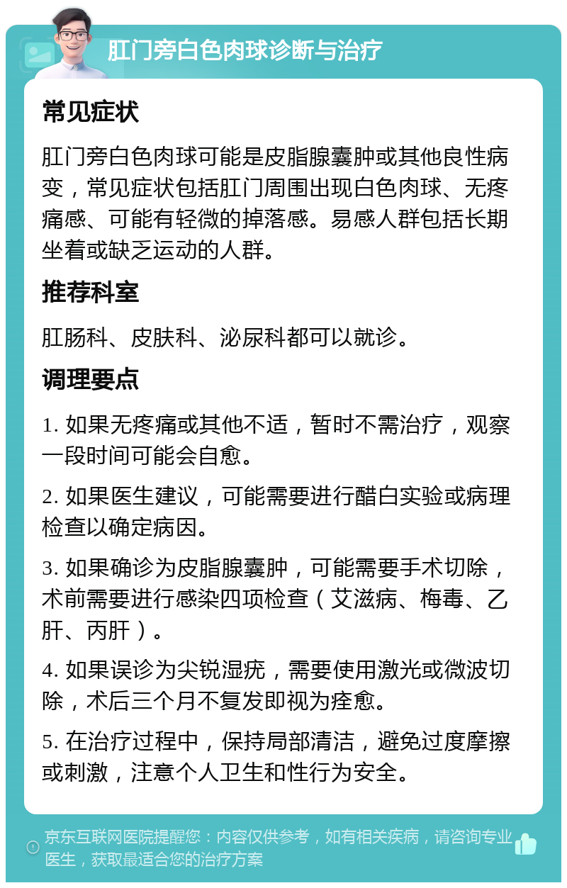 肛门旁白色肉球诊断与治疗 常见症状 肛门旁白色肉球可能是皮脂腺囊肿或其他良性病变，常见症状包括肛门周围出现白色肉球、无疼痛感、可能有轻微的掉落感。易感人群包括长期坐着或缺乏运动的人群。 推荐科室 肛肠科、皮肤科、泌尿科都可以就诊。 调理要点 1. 如果无疼痛或其他不适，暂时不需治疗，观察一段时间可能会自愈。 2. 如果医生建议，可能需要进行醋白实验或病理检查以确定病因。 3. 如果确诊为皮脂腺囊肿，可能需要手术切除，术前需要进行感染四项检查（艾滋病、梅毒、乙肝、丙肝）。 4. 如果误诊为尖锐湿疣，需要使用激光或微波切除，术后三个月不复发即视为痊愈。 5. 在治疗过程中，保持局部清洁，避免过度摩擦或刺激，注意个人卫生和性行为安全。