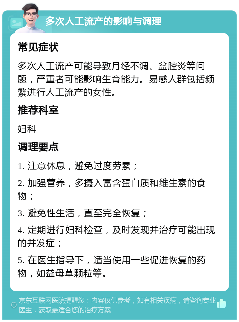 多次人工流产的影响与调理 常见症状 多次人工流产可能导致月经不调、盆腔炎等问题，严重者可能影响生育能力。易感人群包括频繁进行人工流产的女性。 推荐科室 妇科 调理要点 1. 注意休息，避免过度劳累； 2. 加强营养，多摄入富含蛋白质和维生素的食物； 3. 避免性生活，直至完全恢复； 4. 定期进行妇科检查，及时发现并治疗可能出现的并发症； 5. 在医生指导下，适当使用一些促进恢复的药物，如益母草颗粒等。