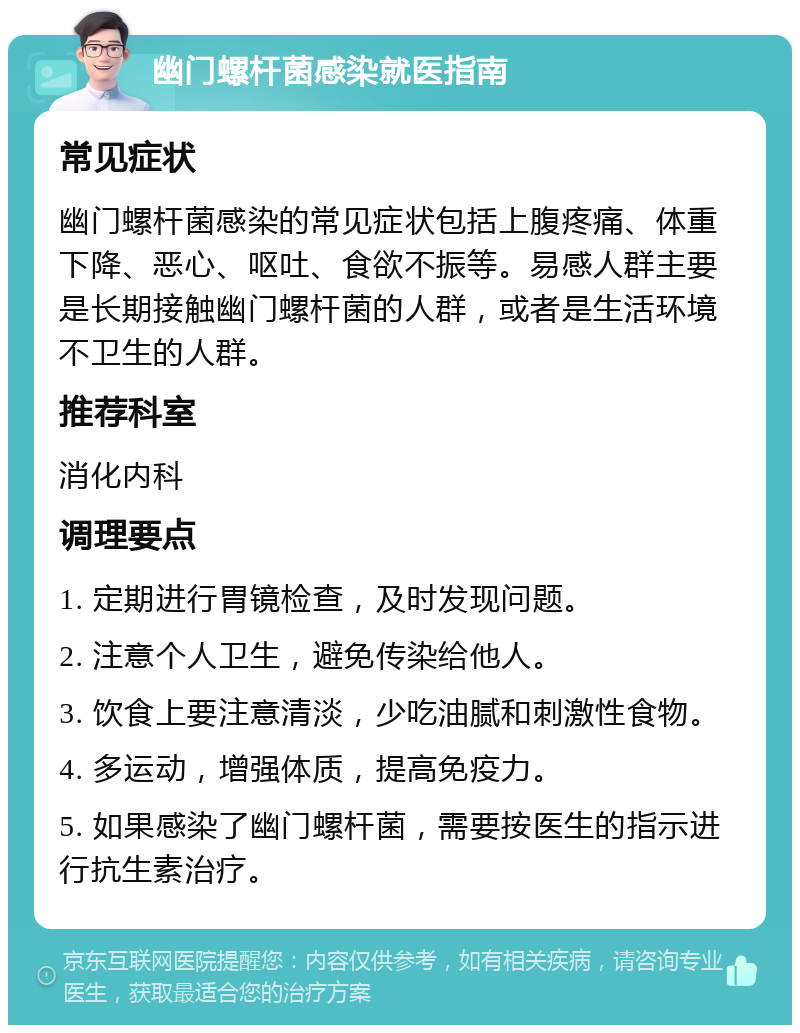 幽门螺杆菌感染就医指南 常见症状 幽门螺杆菌感染的常见症状包括上腹疼痛、体重下降、恶心、呕吐、食欲不振等。易感人群主要是长期接触幽门螺杆菌的人群，或者是生活环境不卫生的人群。 推荐科室 消化内科 调理要点 1. 定期进行胃镜检查，及时发现问题。 2. 注意个人卫生，避免传染给他人。 3. 饮食上要注意清淡，少吃油腻和刺激性食物。 4. 多运动，增强体质，提高免疫力。 5. 如果感染了幽门螺杆菌，需要按医生的指示进行抗生素治疗。