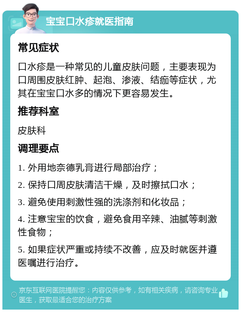 宝宝口水疹就医指南 常见症状 口水疹是一种常见的儿童皮肤问题，主要表现为口周围皮肤红肿、起泡、渗液、结痂等症状，尤其在宝宝口水多的情况下更容易发生。 推荐科室 皮肤科 调理要点 1. 外用地奈德乳膏进行局部治疗； 2. 保持口周皮肤清洁干燥，及时擦拭口水； 3. 避免使用刺激性强的洗涤剂和化妆品； 4. 注意宝宝的饮食，避免食用辛辣、油腻等刺激性食物； 5. 如果症状严重或持续不改善，应及时就医并遵医嘱进行治疗。