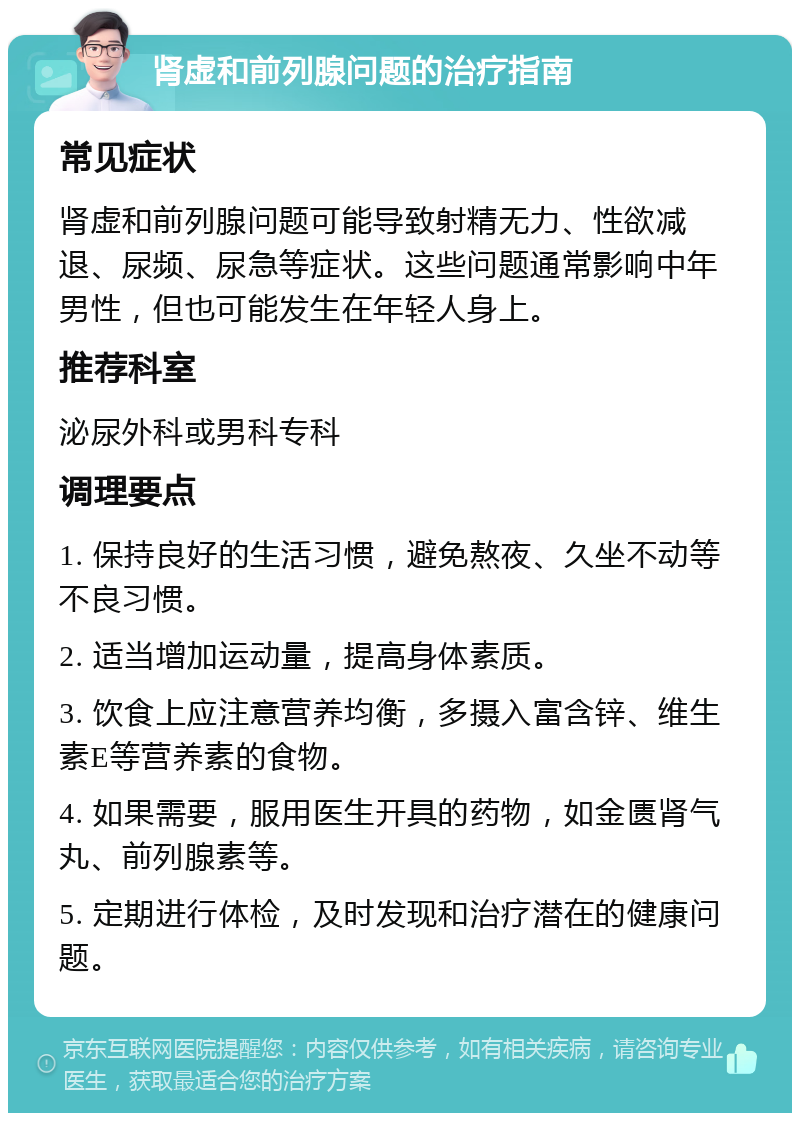 肾虚和前列腺问题的治疗指南 常见症状 肾虚和前列腺问题可能导致射精无力、性欲减退、尿频、尿急等症状。这些问题通常影响中年男性，但也可能发生在年轻人身上。 推荐科室 泌尿外科或男科专科 调理要点 1. 保持良好的生活习惯，避免熬夜、久坐不动等不良习惯。 2. 适当增加运动量，提高身体素质。 3. 饮食上应注意营养均衡，多摄入富含锌、维生素E等营养素的食物。 4. 如果需要，服用医生开具的药物，如金匮肾气丸、前列腺素等。 5. 定期进行体检，及时发现和治疗潜在的健康问题。