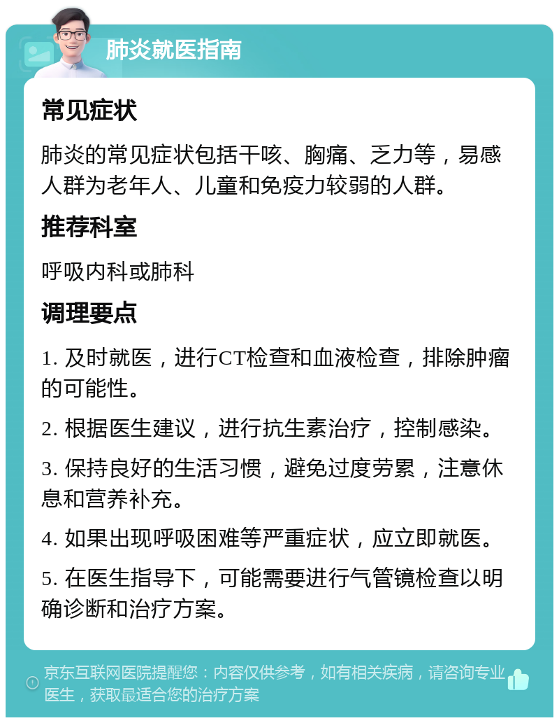 肺炎就医指南 常见症状 肺炎的常见症状包括干咳、胸痛、乏力等，易感人群为老年人、儿童和免疫力较弱的人群。 推荐科室 呼吸内科或肺科 调理要点 1. 及时就医，进行CT检查和血液检查，排除肿瘤的可能性。 2. 根据医生建议，进行抗生素治疗，控制感染。 3. 保持良好的生活习惯，避免过度劳累，注意休息和营养补充。 4. 如果出现呼吸困难等严重症状，应立即就医。 5. 在医生指导下，可能需要进行气管镜检查以明确诊断和治疗方案。