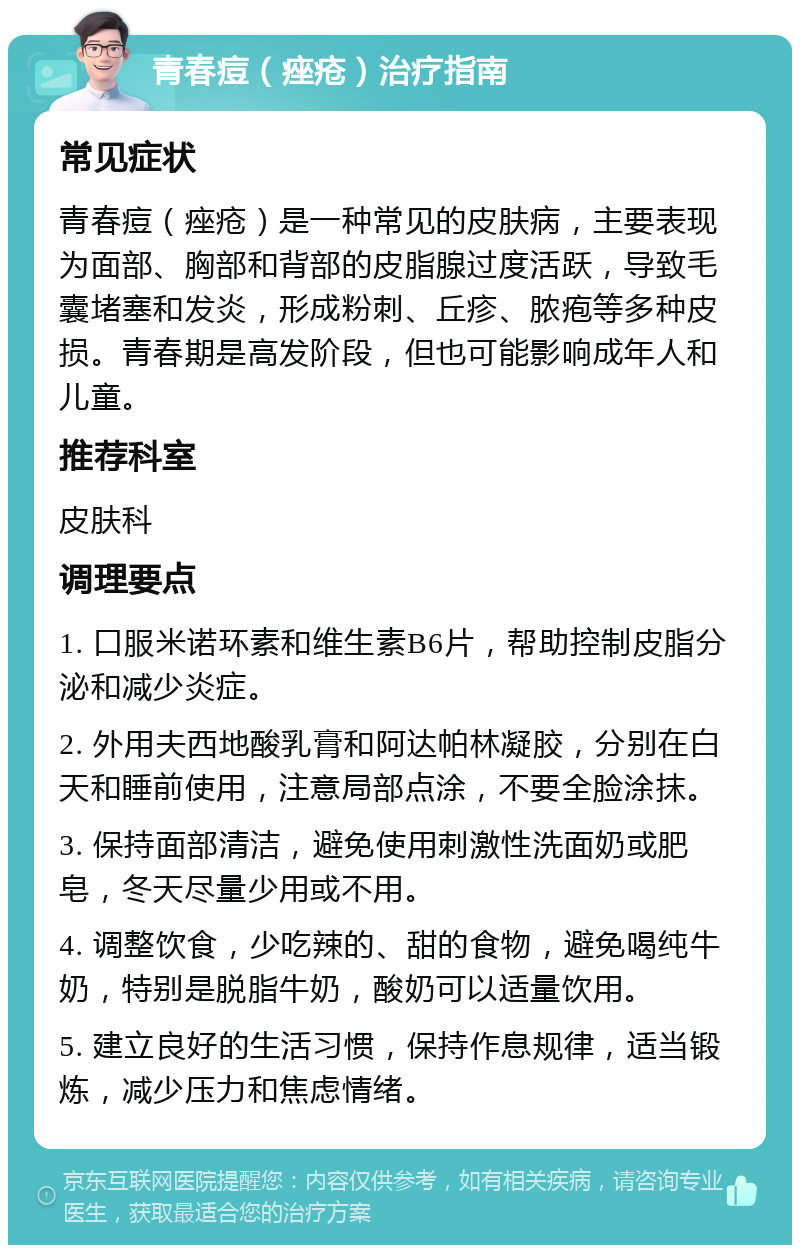 青春痘（痤疮）治疗指南 常见症状 青春痘（痤疮）是一种常见的皮肤病，主要表现为面部、胸部和背部的皮脂腺过度活跃，导致毛囊堵塞和发炎，形成粉刺、丘疹、脓疱等多种皮损。青春期是高发阶段，但也可能影响成年人和儿童。 推荐科室 皮肤科 调理要点 1. 口服米诺环素和维生素B6片，帮助控制皮脂分泌和减少炎症。 2. 外用夫西地酸乳膏和阿达帕林凝胶，分别在白天和睡前使用，注意局部点涂，不要全脸涂抹。 3. 保持面部清洁，避免使用刺激性洗面奶或肥皂，冬天尽量少用或不用。 4. 调整饮食，少吃辣的、甜的食物，避免喝纯牛奶，特别是脱脂牛奶，酸奶可以适量饮用。 5. 建立良好的生活习惯，保持作息规律，适当锻炼，减少压力和焦虑情绪。