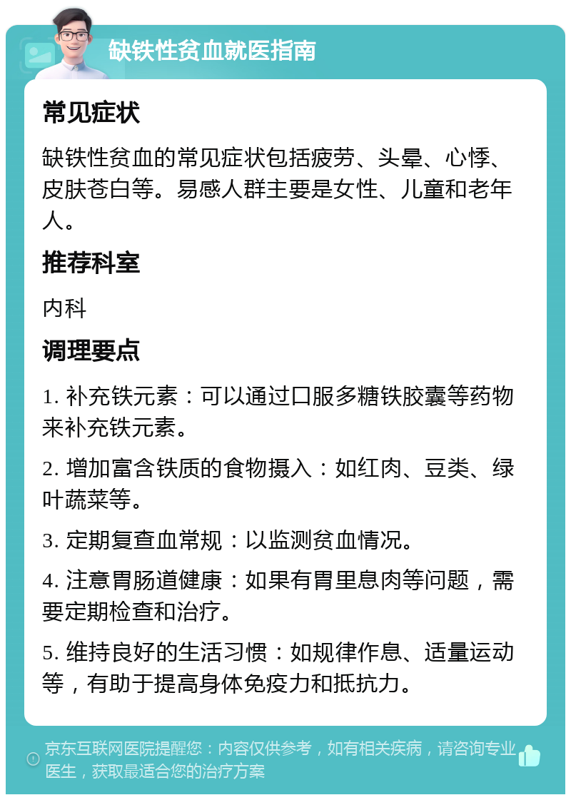 缺铁性贫血就医指南 常见症状 缺铁性贫血的常见症状包括疲劳、头晕、心悸、皮肤苍白等。易感人群主要是女性、儿童和老年人。 推荐科室 内科 调理要点 1. 补充铁元素：可以通过口服多糖铁胶囊等药物来补充铁元素。 2. 增加富含铁质的食物摄入：如红肉、豆类、绿叶蔬菜等。 3. 定期复查血常规：以监测贫血情况。 4. 注意胃肠道健康：如果有胃里息肉等问题，需要定期检查和治疗。 5. 维持良好的生活习惯：如规律作息、适量运动等，有助于提高身体免疫力和抵抗力。