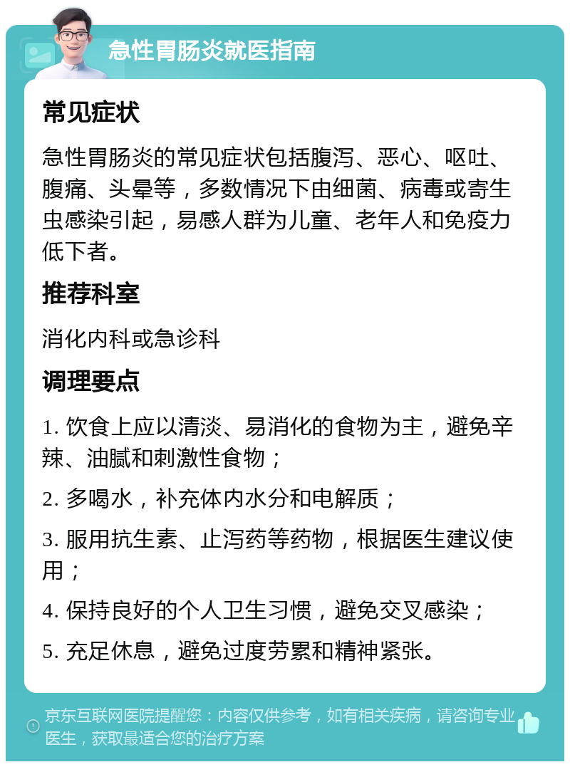 急性胃肠炎就医指南 常见症状 急性胃肠炎的常见症状包括腹泻、恶心、呕吐、腹痛、头晕等，多数情况下由细菌、病毒或寄生虫感染引起，易感人群为儿童、老年人和免疫力低下者。 推荐科室 消化内科或急诊科 调理要点 1. 饮食上应以清淡、易消化的食物为主，避免辛辣、油腻和刺激性食物； 2. 多喝水，补充体内水分和电解质； 3. 服用抗生素、止泻药等药物，根据医生建议使用； 4. 保持良好的个人卫生习惯，避免交叉感染； 5. 充足休息，避免过度劳累和精神紧张。